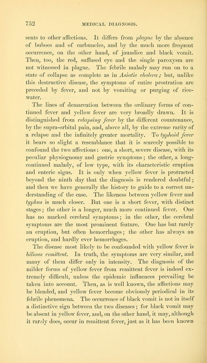 sents to other affections. It differs from plague by the absence of buboes and of carbuncles, and by the much more frequent occurrence, on the other hand, of jaundice and black vomit. Then, too, the red, suffused eye and the single paroxysm are not witnessed in plague. The febrile malady may run on to a state of collapse as complete as in Asiatic cholera; but, unlike this destructive disease, the symptoms of entire prostration are preceded by fever, and not by vomiting or purging of rice- water. The lines of demarcation between the ordinary forms of con- tinued fever and yellow fever are very broadly drawn. It is distinguished from relapsing fever by the different countenance, by the supra-orbital pain, and, above all, by the extreme rarity of a relapse and the infinitely greater mortality. To typhoid fever it bears so slight a resemblance that it is scarcely possible to confound the two affections: one, a short, severe disease, with its peculiar physiognomy and gastric symptoms; the other, a long- continued malady, of low type, with its characteristic eruption and enteric signs. It is only when yellow fever is protracted beyond the ninth day that the diagnosis is rendered doubtful; and then we have generally the history to guide to a correct un- derstanding of the case. The likeness between yellow fever and typhus is much closer. But one is a short fever, with distinct stages; the other is a longer, much more continued fever. One has no marked cerebral symptoms; in the other, the cerebral symptoms are the most prominent feature. One has but rarely an eruption, but often hemorrhages; the other has always an eruption, and hardly ever hemorrhages. The disease most likely to be confounded with yellow fever is bilious remittent. In truth, the symptoms are very similar, and many of them differ only in intensity. The diagnosis of the milder forms of yellow fever from remittent fever is indeed ex- tremely difficult, unless the epidemic influences prevailing be taken into account. Then, as is well known, the affections may be blended, and yellow fever become obviously periodical in its febrile phenomena. The occurrence of black vomit is not in itself a distinctive sign between the two diseases; for black vomit may be absent in yellow fever, and, on the other hand, it may, although it rarely does, occur in remittent fever, just as it has been known