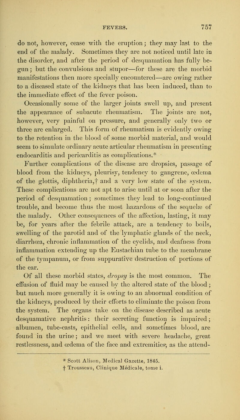 do not, however, cease with the eruption; they may last to the end of the malady. Sometimes they are not noticed until late in the disorder, and after the period of desquamation has fully be- gun ; but the convulsions and stupor—for these are the morbid manifestations then more specially encountered—are owing rather to a diseased state of the kidneys that has been induced, than to the immediate effect of the fever poison. Occasionally some of the larger joints swell up, and present the appearance of subacute rheumatism. The joints are not, however, very painful on pressure, and generally only two or three are enlarged. This form of rheumatism is evidently owing to the retention in the blood of some morbid material, and would seem to simulate ordinary acute articular rheumatism in presenting endocarditis and pericarditis as complications.* Further complications of the disease are dropsies, passage of blood from the kidneys, pleurisy, tendency to gangrene, oedema of the glottis, diphtheria,f and a very low state of the system. These complications are not apt to arise until at or soon after the period of desquamation; sometimes they lead to long-continued trouble, and become thus the most hazardous of the sequelae of the malady. Other consequences of the affection, lasting, it may be, for years after the febrile attack, are a tendency to boils, swelling of the parotid and of the lymphatic glands of the neck, diarrhoea, chronic inflammation of the eyelids, and deafness from inflammation extending up the Eustachian tube to the membrane of the tympanum, or from suppurative destruction of portions of the ear. Of all these morbid states, dropsy is the most common. The effusion of fluid may be caused by the altered state of the blood; but much more generally it is owing to an abnormal condition of the kidneys, produced by their efforts to eliminate the poison from the system. The organs take on the disease described as acute desquamative nephritis: their secreting function is impaired; albumen, tube-casts, epithelial cells, and sometimes blood, are found in the urine; and we meet with severe headache, great restlessness, and oedema of the face and extremities*, as the attend- * Scott Alison, Medical Gazette, 1845. | Trousseau, Clinique Hedicale, tome i.