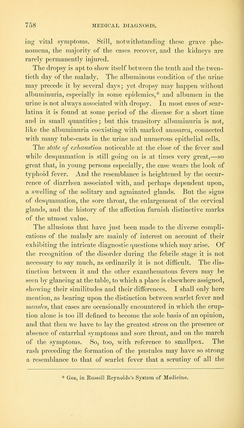 ing vital symptoms. Still, notwithstanding these grave phe- nomena, the majority of the cases recover, and the kidneys are rarely permanently injured. The dropsy is apt to show itself between the tenth and the twen- tieth day of the malady. The albuminous condition of the urine may precede it by several days; yet dropsy may happen without albuminuria, especially in some epidemics,* and albumen in the urine is not always associated with dropsy. In most cases of scar- latina it is found at some period of the disease for a short time and in small quantities; but this transitory albuminuria is not, like the albuminuria coexisting with marked anasarca, connected with many tube-casts in the urine and numerous epithelial cells. The state of exhaustion noticeable at the close of the fever and while desquamation is still going on is at times very great,—so great that, in young persons especially, the case wears the look of typhoid fever. And the resemblance is heightened by the occur- rence of diarrhoea associated with, and perhaps dependent upon, a swelling of the solitary and agminated glands. But the signs of desquamation, the sore throat, the enlargement of the cervical glands, and the history of the affection furnish distinctive marks of the utmost value. The allusions that have just been made to the diverse compli- cations of the malady are mainly of interest on account of their exhibiting the intricate diagnostic questions which may arise. Of the recognition of the disorder during the febrile stage it is not necessary to say much, as ordinarily it is not difficult. The dis- tinction between it and the other exanthematous fevers may be seen by glancing at the table, to which a place is elsewhere assigned, showing their similitudes and their differences. I shall only here mention, as bearing upon the distinction between scarlet fever and measles, that cases are occasionally encountered in which the erup- tion alone is too ill defined to become the sole basis of an opinion, and that then we have to lay the greatest stress on the presence or absence of catarrhal symptoms and sore throat, and on the march of the symptoms. So, too, with reference to smallpox. The rash preceding the formation of the pustules may have so strong a resemblance to that of scarlet fever that a scrutiny of all the * Gee, in Kussell Eeynolds's System of Medicine.