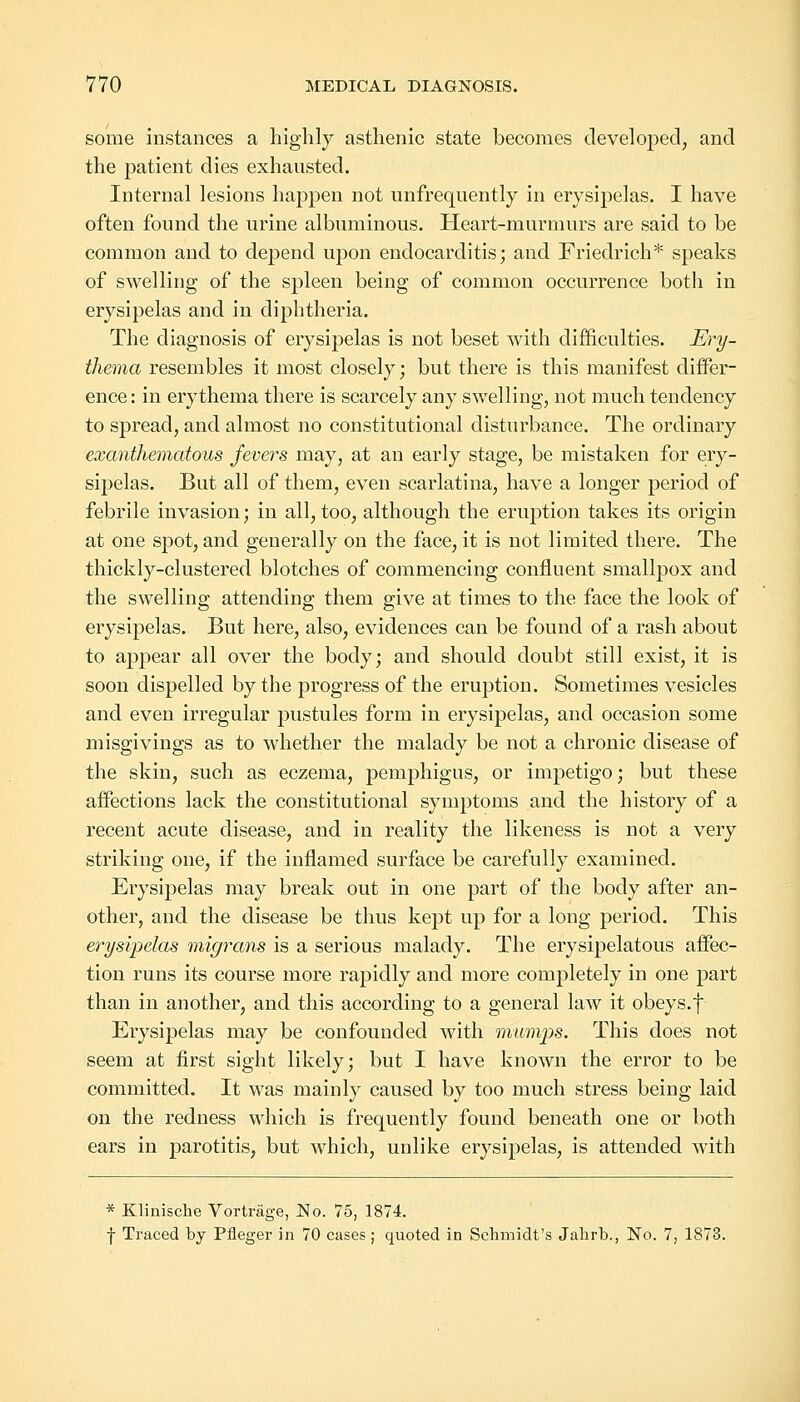 some instances a highly asthenic state becomes developed, and the patient dies exhausted. Internal lesions happen not unfrequently in erysipelas. I have often found the urine albuminous. Heart-murmurs are said to be common and to depend upon endocarditis; and Friedrich* speaks of swelling of the spleen being of common occurrence both in erysipelas and in diphtheria. The diagnosis of erysipelas is not beset with difficulties. Ery- thema resembles it most closely; but there is this manifest differ- ence: in erythema there is scarcely any swelling, not much tendency to spread, and almost no constitutional disturbance. The ordinary exanthematous fevers may, at an early stage, be mistaken for ery- sipelas. But all of them, even scarlatina, have a longer period of febrile invasion; in all, too, although the eruption takes its origin at one spot, and generally on the face, it is not limited there. The thickly-clustered blotches of commencing confluent smallpox and the swelling attending them give at times to the face the look of erysipelas. But here, also, evidences can be found of a rash about to appear all over the body; and should doubt still exist, it is soon dispelled by the progress of the eruption. Sometimes vesicles and even irregular pustules form in erysipelas, and occasion some misgivings as to whether the malady be not a chronic disease of the skin, such as eczema, pemphigus, or impetigo; but these affections lack the constitutional symptoms and the history of a recent acute disease, and in reality the likeness is not a very striking one, if the inflamed surface be carefully examined. Erysipelas may break out in one part of the body after an- other, and the disease be thus kept up for a long period. This erysipelas migrans is a serious malady. The erysipelatous affec- tion runs its course more rapidly and more completely in one part than in another, and this according to a general law it obeys.f Erysipelas may be confounded with mumps. This does not seem at first sight likely; but I have known the error to be committed. It was mainly caused by too much stress being laid on the redness which is frequently found beneath one or both ears in parotitis, but which, unlike erysipelas, is attended with * Klinische Vortrage, No. 75, 1874. f Traced by Pfleger in 70 cases; quoted in Schmidt's Jahrb., No. 7, 1873.