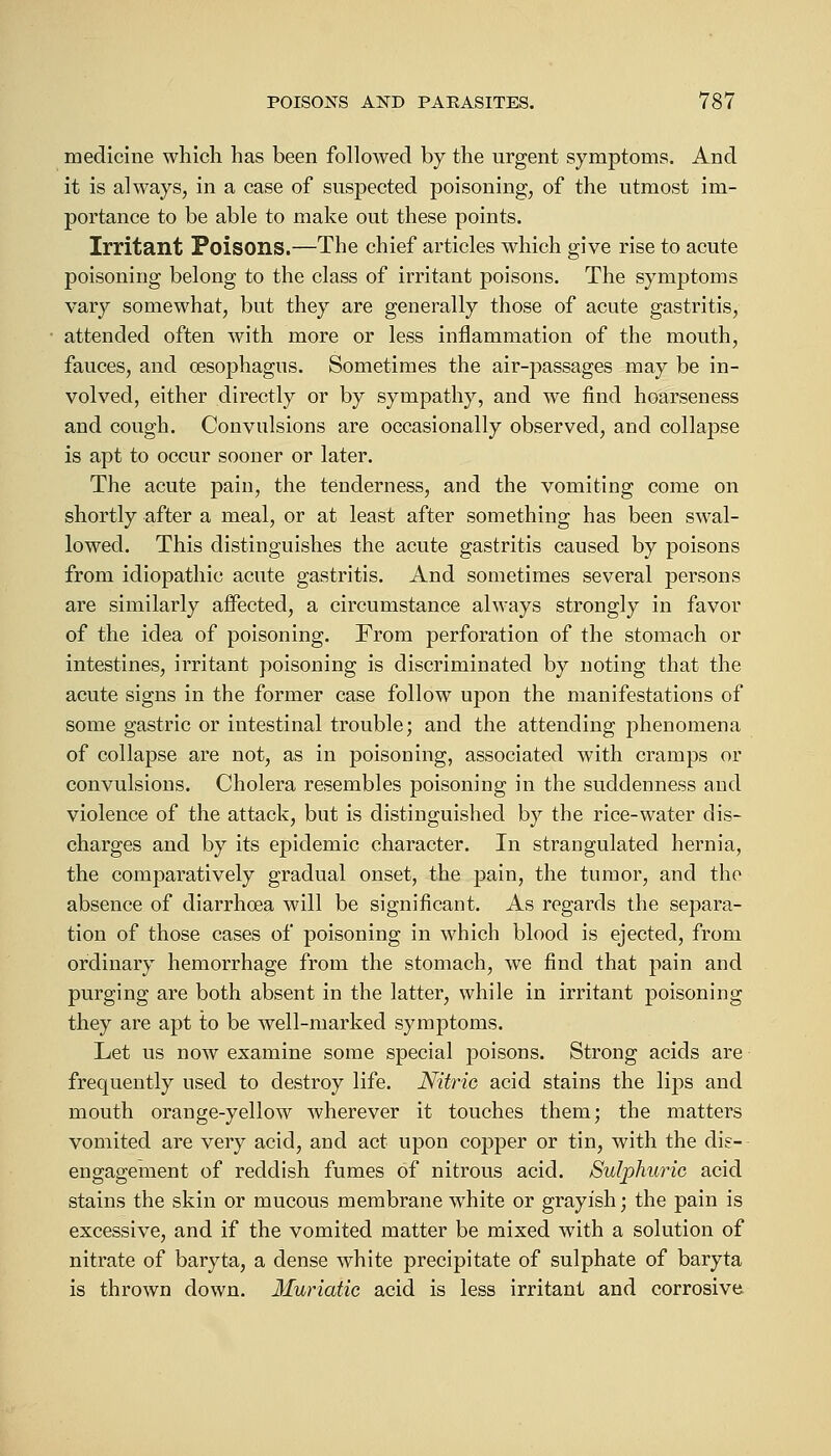 medicine which has been followed by the urgent symptoms. And it is always, in a case of suspected poisoning, of the utmost im- portance to be able to make out these points. Irritant Poisons.—The chief articles which give rise to acute poisoning belong to the class of irritant poisons. The symptoms vary somewhat, but they are generally those of acute gastritis, attended often with more or less inflammation of the mouth, fauces, and oesophagus. Sometimes the air-passages may be in- volved, either directly or by sympathy, and we find hoarseness and cough. Convulsions are occasionally observed, and collapse is apt to occur sooner or later. The acute pain, the tenderness, and the vomiting come on shortly after a meal, or at least after something has been swal- lowed. This distinguishes the acute gastritis caused by poisons from idiopathic acute gastritis. And sometimes several persons are similarly affected, a circumstance always strongly in favor of the idea of poisoning. From perforation of the stomach or intestines, irritant poisoning is discriminated by noting that the acute signs in the former case follow upon the manifestations of some gastric or intestinal trouble; and the attending phenomena of collapse are not, as in poisoning, associated with cramps or convulsions. Cholera resembles poisoning in the suddenness and violence of the attack, but is distinguished by the rice-water dis- charges and by its epidemic character. In strangulated hernia, the comparatively gradual onset, the pain, the tumor, and the absence of diarrhoea will be significant. As regards the separa- tion of those cases of poisoning in which blood is ejected, from ordinary hemorrhage from the stomach, we find that pain and purging are both absent in the latter, while in irritant poisoning they are apt to be well-marked symptoms. Let us now examine some special poisons. Strong acids are frequently used to destroy life. Nitric acid stains the lips and mouth orange-yellow wherever it touches them; the matters vomited are very acid, and act upon copper or tin, with the dis- engagement of reddish fumes of nitrous acid. Sulphuric acid stains the skin or mucous membrane white or grayish; the pain is excessive, and if the vomited matter be mixed with a solution of nitrate of baryta, a dense white precipitate of sulphate of baryta is thrown down. Muriatic acid is less irritant and corrosive