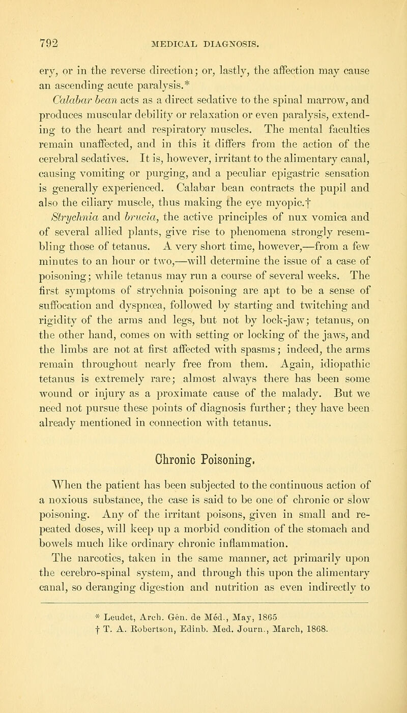 ery, or in the reverse direction; or, lastly, the affection may cause an ascending acute paralysis.* Calabar bean acts as a direct sedative to the spinal marrow, and produces muscular debility or relaxation or even paralysis, extend- ing to the heart and respiratory muscles. The mental faculties remain unaffected, and in this it differs from the action of the cerebral sedatives. It is, however, irritant to the alimentary canal, causing vomiting or purging, and a peculiar epigastric sensation is generally experienced. Calabar bean contracts the pupil and also the ciliary muscle, thus making the eye myopic, f Strychnia and brucia, the active principles of nux vomica and of several allied plants, give rise to phenomena strongly resem- bling those of tetanus. A very short time, however,—from a few minutes to an hour or two,—will determine the issue of a case of poisoning; while tetanus may run a course of several weeks. The first symptoms of strychnia poisoning are apt to be a sense of suffocation and dyspnoea, followed by starting and twitching and rigidity of the arms and legs, but not by lock-jaw; tetanus, on the other hand, comes on with setting or locking of the jaws, and the limbs are not at first affected with spasms; indeed, the arms remain throughout nearly free from them. Again, idiopathic tetanus is extremely rare; almost always there has been some wound or injury as a proximate cause of the malady. But we need not pursue these points of diagnosis further; they have been already mentioned in connection with tetanus. Chronic Poisoning. When the patient has been subjected to the continuous action of a noxious substance, the case is said to be one of chronic or slow poisoning. Any of the irritant poisons, given in small and re- peated doses, will keep up a morbid condition of the stomach and bowels much like ordinary chronic inflammation. The narcotics, taken in the same manner, act primarily upon the cerebro-spinal system, and through this upon the alimentary canal, so deranging digestion and nutrition as even indirectly to * Leudet, Arch. Gen. de Med., May, 1865 f T. A. Kobertson, Edinb. Med. Journ., March, 1868.