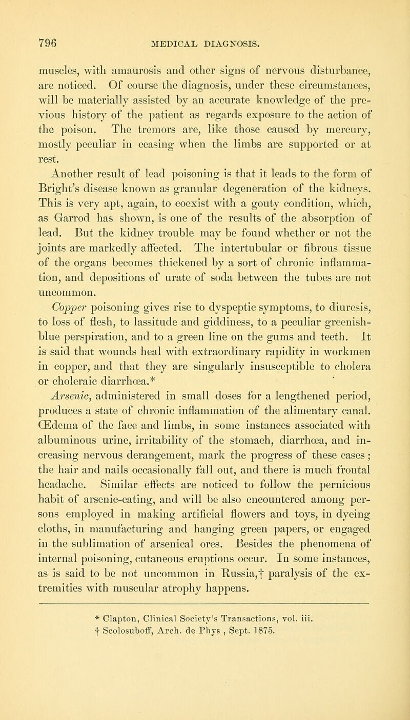 muscles, with amaurosis and other signs of nervous disturbance, are noticed. Of course the diagnosis, under these circumstances, will be materially assisted by an accurate knowledge of the pre- vious history of the patient as regards exposure to the action of the poison. The tremors are, like those caused by mercury, mostly peculiar in ceasing when the limbs are supported or at rest. Another result of lead poisoning is that it leads to the form of Bright's disease known as granular degeneration of the kidneys. This is very apt, again, to coexist with a gouty condition, which, as Garrod has shown, is one of the results of the absorption of lead. But the kidney trouble may be found whether or not the joints are markedly affected. The intertubular or fibrous tissue of the organs becomes thickened by a sort of chronic inflamma- tion, and depositions of urate of soda between the tubes are not uncommon. Copper poisoning gives rise to dyspeptic symptoms, to diuresis, to loss of flesh, to lassitude and giddiness, to a peculiar greenish- blue perspiration, and to a green line on the gums and teeth. It is said that wounds heal with extraordinary rapidity in workmen in copper, and that they are singularly insusceptible to cholera or choleraic diarrhoea.* Arsenic, administered in small doses for a lengthened period, produces a state of chronic inflammation of the alimentary canal. (Edema of the face and limbs, in some instances associated with albuminous urine, irritability of the stomach, diarrhoea, and in- creasing nervous derangement, mark the progress of these cases; the hair and nails occasionally fall out, and there is much frontal headache. Similar effects are noticed to follow the pernicious habit of arsenic-eating, and will be also encountered among per- sons employed in making artificial flowers and toys, in dyeing cloths, in manufacturing and hanging green papers, or engaged in the sublimation of arsenical ores. Besides the phenomena of internal poisoning, cutaneous eruptions occur. In some instances, as is said to be not uncommon in Russia, f paralysis of the ex- tremities with muscular atrophy happens. * Clapton, Clinical Society's Transactions, vol. iii. f Scolosuboff, Arch, de Pbys , Sept. 1875.