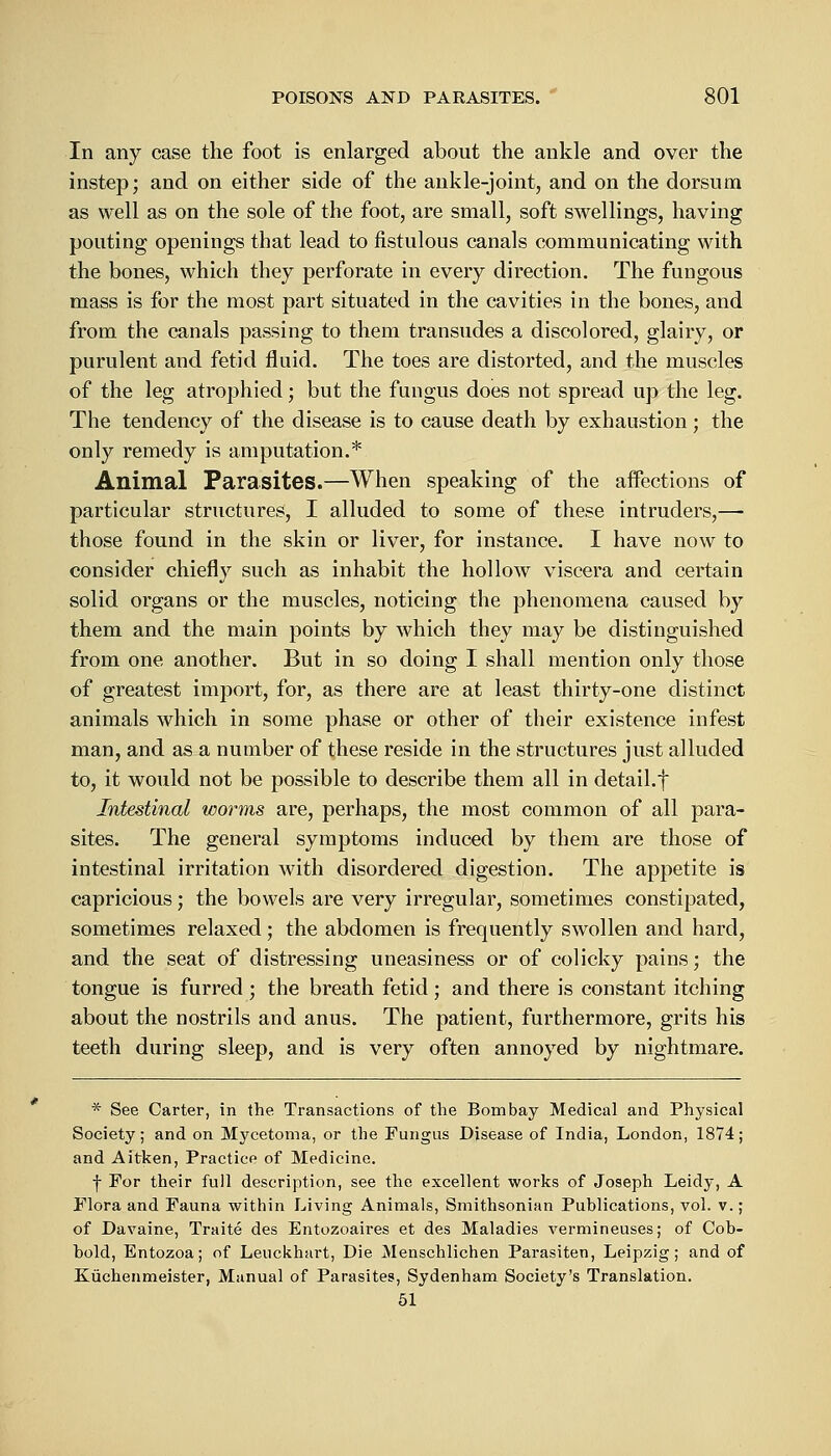 In any case the foot is enlarged about the ankle and over the instep; and on either side of the ankle-joint, and on the dorsum as well as on the sole of the foot, are small, soft swellings, having pouting openings that lead to fistulous canals communicating with the bones, which they perforate in every direction. The fungous mass is for the most part situated in the cavities in the bones, and from the canals passing to them transudes a discolored, glairy, or purulent and fetid fluid. The toes are distorted, and the muscles of the leg atrophied; but the fungus does not spread up the leg. The tendency of the disease is to cause death by exhaustion; the only remedy is amputation.* Animal Parasites.—When speaking of the affections of particular structures, I alluded to some of these intruders,— those found in the skin or liver, for instance. I have now to consider chiefly such as inhabit the hollow viscera and certain solid organs or the muscles, noticing the phenomena caused by them and the main points by which they may be distinguished from one another. But in so doing I shall mention only those of greatest import, for, as there are at least thirty-one distinct animals which in some phase or other of their existence infest man, and as a number of these reside in the structures just alluded to, it would not be possible to describe them all in detail.f Intestinal worms are, perhaps, the most common of all para- sites. The general symptoms induced by them are those of intestinal irritation with disordered digestion. The appetite is capricious; the bowels are very irregular, sometimes constipated, sometimes relaxed ; the abdomen is frequently swollen and hard, and the seat of distressing uneasiness or of colicky pains; the tongue is furred ; the breath fetid; and there is constant itching about the nostrils and anus. The patient, furthermore, grits his teeth during sleep, and is very often annoyed by nightmare. * See Carter, in the Transactions of the Bombay Medical and Physical Society; and on Mycetoma, or the Fungus Disease of India, London, 1874; and Aitken, Practice of Medicine. j- For their full description, see the excellent works of Joseph Leidy, A Flora and Fauna within Living Animals, Smithsonian Publications, vol. v.; of Davaine, Traite des Entozoaires et des Maladies vermineuses; of Cob- bold, Entozoa; of Leuckhart, Die Menschlichen Parasiten, Leipzig; and of Kiichenmeister, Manual of Parasites, Sydenham Society's Translation. 51