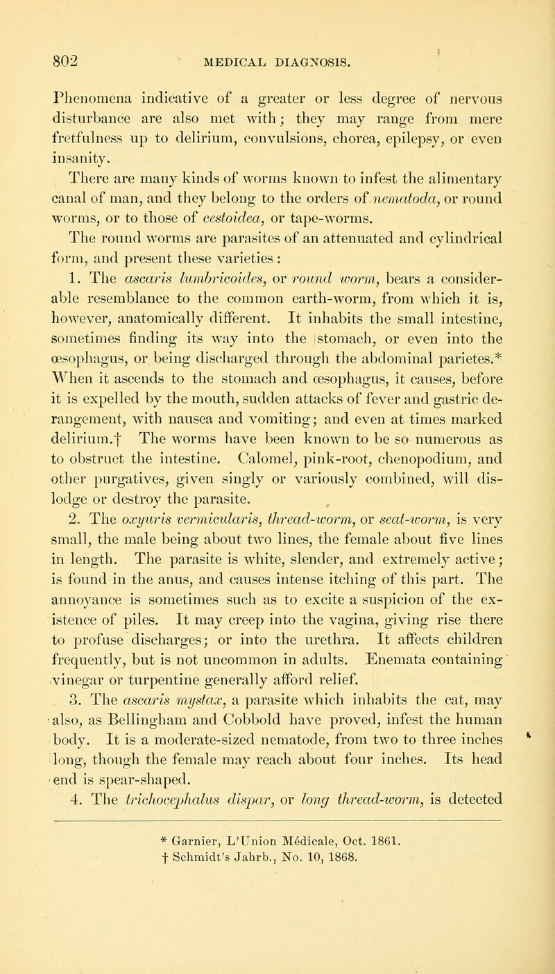 Phenomena indicative of a greater or less degree of nervous disturbance are also met with; they may range from mere fretfulness up to delirium, convulsions, chorea, epilepsy, or even insanity. There are many kinds of worms known to infest the alimentary canal of man, and they belong to the orders of nematoda, or round worms, or to those of cestoidea, or tape-worms. The round worms are parasites of an attenuated and cylindrical form, and present these varieties : 1. The ascaris lumbricoides, or round worm, bears a consider- able resemblance to the common earth-worm, from which it is, however, anatomically different. It inhabits the small intestine, sometimes finding its way into the stomach, or even into the oesophagus, or being discharged through the abdominal parietes.* When it ascends to the stomach and oesophagus, it causes, before it is expelled by the mouth, sudden attacks of fever and gastric de- rangement, with nausea and vomiting; and even at times marked delirium.f The worms have been known to be so numerous as to obstruct the intestine. Calomel, pink-root, chenopoclium, and other purgatives, given singly or variously combined, will dis- lodge or destroy the parasite. 2. The oxyuris vermicular is, thread-worm, or seat-worm, is very small, the male being about two lines, the female about five lines in length. The parasite is white, slender, and extremely active; is found in the anus, and causes intense itching of this part. The annoyance is sometimes such as to excite a suspicion of the ex- istence of piles. It may creep into the vagina, giving rise there to profuse discharges; or into the urethra. It affects children frequently, but is not uncommon in adults. Enemata containing .vinegar or turpentine generally afford relief. 3. The ascaris mystax, a parasite which inhabits the cat, may ;also, as Bellingham and Cobbold have proved, infest the human body. It is a moderate-sized nematode, from two to three inches long, though the female may reach about four inches. Its head i end is spear-shaped. 4. The trichocephalus dispar, or long thread-worm, is detected * Gamier, L'Union Medicale, Oct. 1861. f Schmidt's Jahrb., No. 10, 1868.