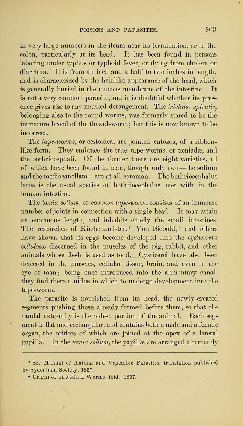 in very large numbers in the ileum near its termination, or in the colon, particularly at its head. It has been found in persons laboring under typhus or typhoid fever, or dying from cholera or diarrhoea. It is from an inch and a half to two inches in length, and is characterized by the hairlike appearance of the head, which is generally buried in the mucous membrane of the intestine. It is not a very common parasite, and it is doubtful whether its pres- ence gives rise to any marked derangement. The trichina spiralis, belonging also to the round worms, was formerly stated to be the immature brood of the thread-worm; but this is now known to be incorrect. The tape-worms, or cestoidea, are jointed entozoa, of a ribbon- like form. They embrace the true tape-worms, or tseniadse, and the bothriocephali. Of the former there are eight varieties, all of which have been found in man, though only two—the solium and the mediocanellata—are at all common. The bothriocephalic latus is the usual species of bothriocephalus met with in the human intestine. The tcenia solium, or common tape-worm, consists of an immense number of joints in connection with a single head. It may attain an enormous length, and inhabits chiefly the small intestines. The researches of Kiichenmeister,* Von Siebold,f and others have shown that its eggs become developed into the cysticercus cellulosce discerned in the muscles of the pig, rabbit, and other animals whose flesh is used as food. Cysticerci have also been detected in the muscles, cellular tissue, brain, and even in the eye of man; being once introduced into the alimentary canal,. they find there a nidus in which to undergo development into the tape-worm. The parasite is nourished from its head, the newly-created segments pushing those already formed before them, so that the caudal extremity is the oldest portion of the animal. Each seg- ment is flat and rectangular, and contains both a male and a female organ, the orifices of which are joined at the apex of a lateral papilla. In the tcenia solium, the papillae are arranged alternately * See Manual of Animal and Vegetable Parasites, translation published by Sydenham Society, 1857. -j- Origin of Intestinal Worms, ibid., 1857.