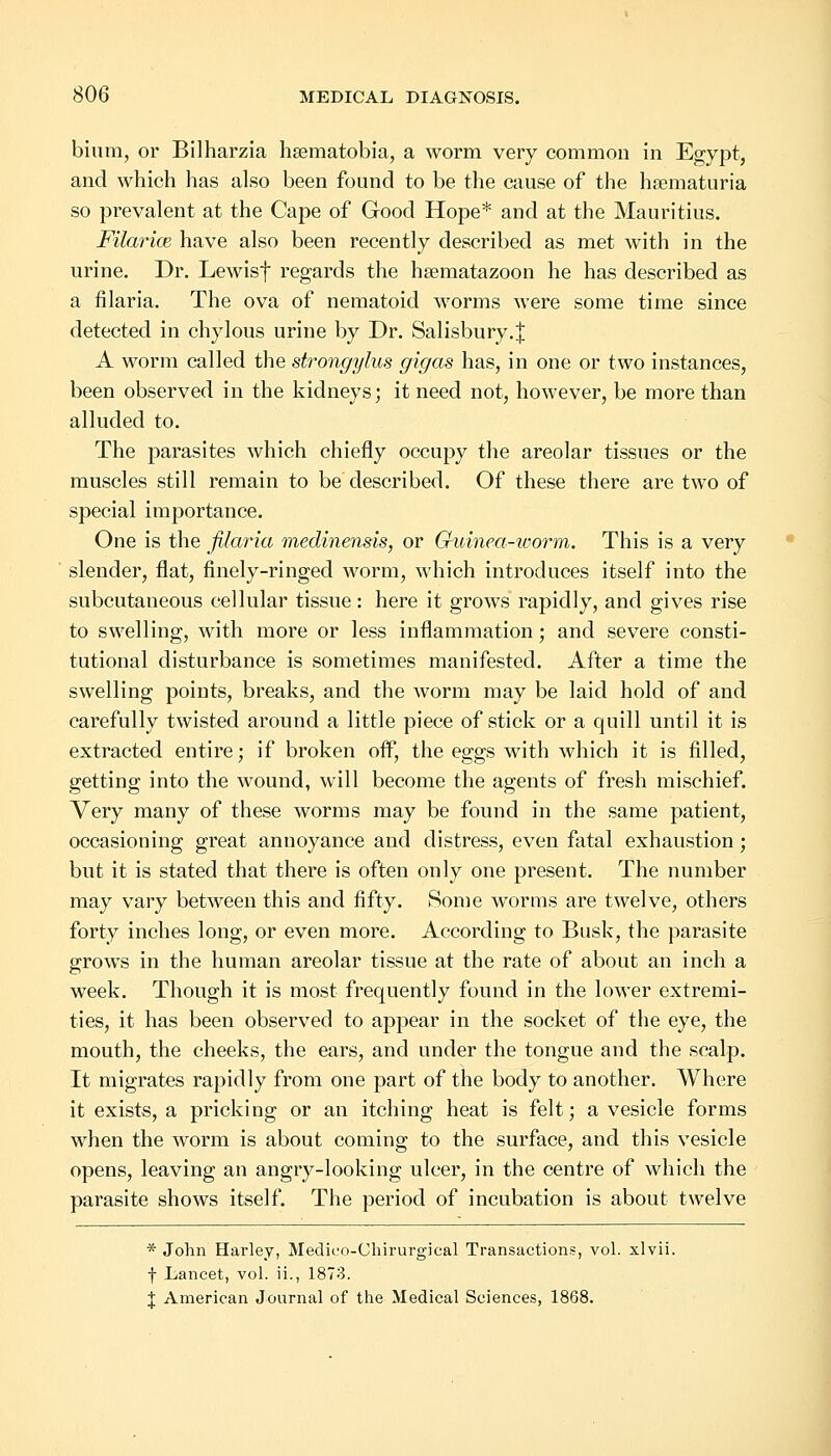 bium, or Bilharzia hsematobia, a worm very common in Egypt, and which has also been found to be the cause of the hematuria so prevalent at the Cape of Good Hope* and at the Mauritius. Filarial have also been recently described as met with in the urine. Dr. Lewisf regards the hsematazoon he has described as a filaria. The ova of nematoid worms were some time since detected in chylous urine by Dr. Salisbury.^ A worm called the strongylus gigas has, in one or two instances, been observed in the kidneys; it need not, however, be more than alluded to. The parasites which chiefly occupy the areolar tissues or the muscles still remain to be described. Of these there are two of special importance. One is the filaria medinensis, or Guinea-worm. This is a very slender, flat, finely-ringed worm, which introduces itself into the subcutaneous cellular tissue: here it grows rapidly, and gives rise to swelling, with more or less inflammation; and severe consti- tutional disturbance is sometimes manifested. After a time the swelling points, breaks, and the worm may be laid hold of and carefully twisted around a little piece of stick or a quill until it is extracted entire; if broken off, the eggs with which it is filled, getting into the wound, will become the agents of fresh mischief. Very many of these worms may be found in the same patient, occasioning great annoyance and distress, even fatal exhaustion; but it is stated that there is often only one present. The number may vary between this and fifty. Some worms are twelve, others forty inches long, or even more. According to Busk, the parasite grows in the human areolar tissue at the rate of about an inch a week. Though it is most frequently found in the lower extremi- ties, it has been observed to appear in the socket of the eye, the mouth, the cheeks, the ears, and under the tongue and the scalp. It migrates rapidly from one part of the body to another. Where it exists, a pricking or an itching heat is felt; a vesicle forms when the worm is about coming to the surface, and this vesicle opens, leaving an angry-looking ulcer, in the centre of which the parasite shows itself. The period of incubation is about twelve * John Harley, Medico-Chirurgical Transactions, vol. xlvii. f Lancet, vol. ii., 1873. J American Journal of the Medical Sciences, 1868.