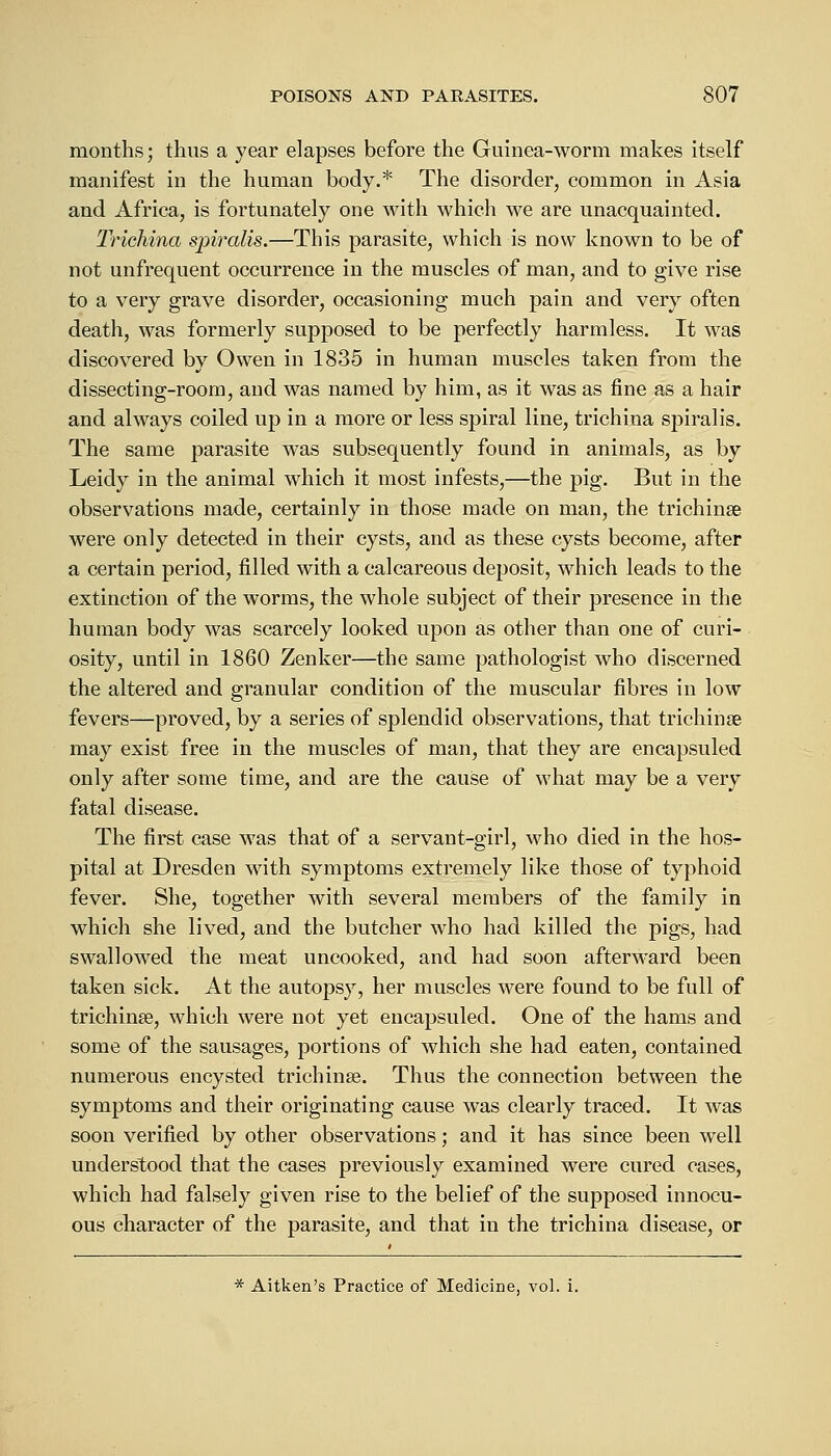 months; thus a year elapses before the Guinea-worm makes itself manifest in the human body.* The disorder, common in Asia and Africa, is fortunately one with which we are unacquainted. Trichina spiralis.—This parasite, which is now known to be of not unfrequent occurrence in the muscles of man, and to give rise to a very grave disorder, occasioning much pain and very often death, was formerly supposed to be perfectly harmless. It was discovered by Owen in 1835 in human muscles taken from the dissecting-room, and was named by him, as it was as fine as a hair and always coiled up in a more or less spiral line, trichina spiralis. The same parasite was subsequently found in animals, as by Leidy in the animal which it most infests,—the pig. But in the observations made, certainly in those made on man, the trichinae were only detected in their cysts, and as these cysts become, after a certain period, filled with a calcareous deposit, which leads to the extinction of the worms, the whole subject of their presence in the human body was scarcely looked upon as other than one of curi- osity, until in 1860 Zenker—the same pathologist who discerned the altered and granular condition of the muscular fibres in low fevers—proved, by a series of splendid observations, that trichinae may exist free in the muscles of man, that they are encapsuled only after some time, and are the cause of what may be a very fatal disease. The first case was that of a servant-girl, who died in the hos- pital at Dresden with symptoms extremely like those of typhoid fever. She, together with several members of the family in which she lived, and the butcher who had killed the pigs, had swallowed the meat uncooked, and had soon afterward been taken sick. At the autopsy, her muscles were found to be full of trichinae, which were not yet encapsuled. One of the hams and some of the sausages, portions of which she had eaten, contained numerous encysted trichina?. Thus the connection between the symptoms and their originating cause was clearly traced. It was soon verified by other observations; and it has since been well understood that the cases previously examined were cured cases, which had falsely given rise to the belief of the supposed innocu- ous character of the parasite, and that in the trichina disease, or * Aitken's Practice of Medicine, vol. i.