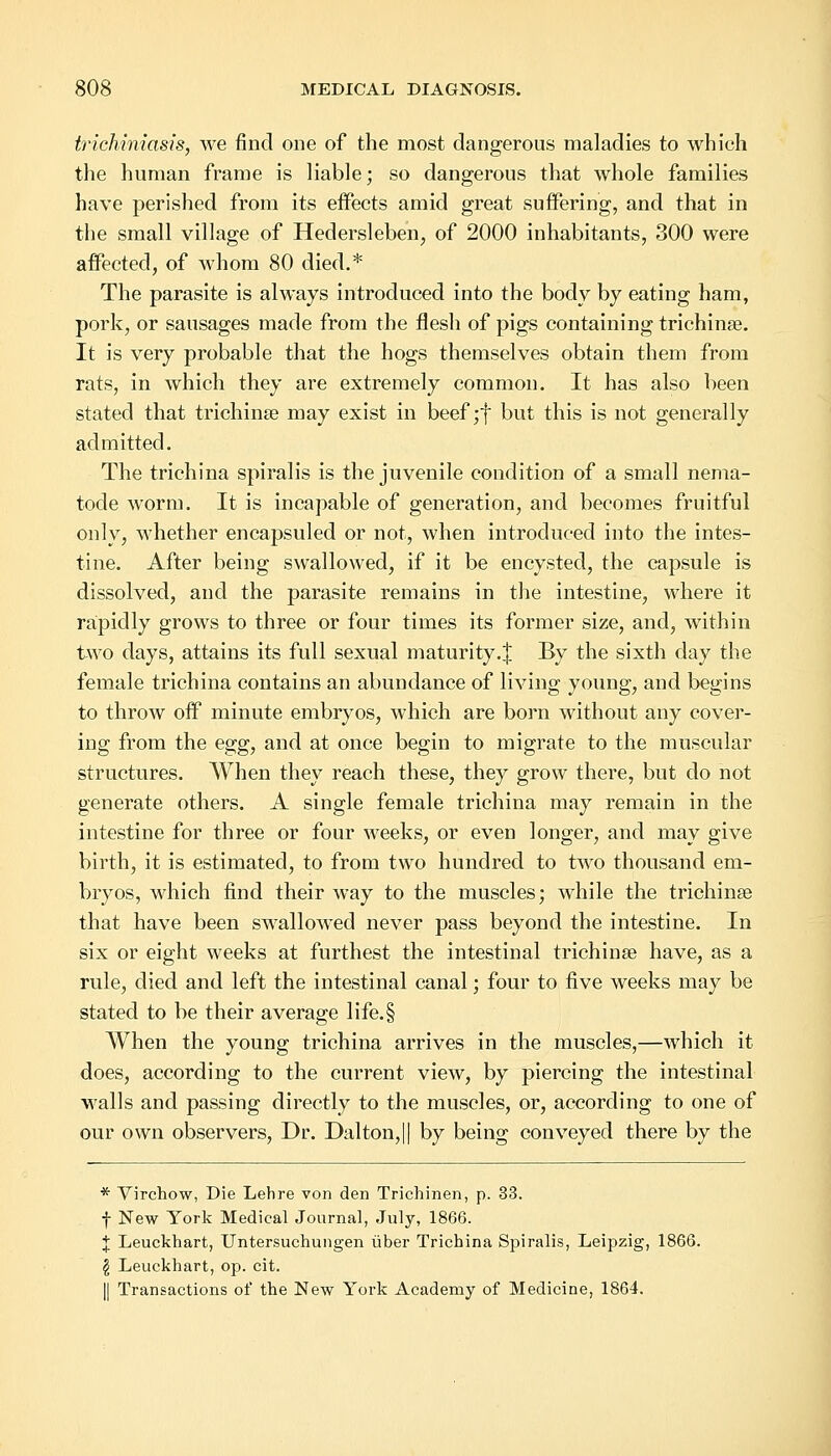 trichiniasis, we find one of the most dangerous maladies to which the human frame is liable; so dangerous that whole families have perished from its effects amid great suffering, and that in the small village of Hedersleben, of 2000 inhabitants, 300 were affected, of whom 80 died.* The parasite is always introduced into the body by eating ham, pork, or sausages made from the flesh of pigs containing trichinae. It is very probable that the hogs themselves obtain them from rats, in which they are extremely common. It has also been stated that trichinae may exist in beef;f but this is not generally admitted. The trichina spiralis is the juvenile condition of a small nema- tode worm. It is incapable of generation, and becomes fruitful only, whether encapsuled or not, when introduced into the intes- tine. After being swallowed, if it be encysted, the capsule is dissolved, and the parasite remains in the intestine, where it rapidly grows to three or four times its former size, and, within two days, attains its full sexual maturity.J By the sixth day the female trichina contains an abundance of living young, and begins to throw off minute embryos, which are born without any cover- ing from the egg, and at once begin to migrate to the muscular structures. When they reach these, they grow there, but do not generate others. A single female trichina may remain in the intestine for three or four weeks, or even longer, and may give birth, it is estimated, to from two hundred to two thousand em- bryos, which find their way to the muscles; while the trichinae that have been swallowed never pass beyond the intestine. In six or eight weeks at furthest the intestinal trichinae have, as a rule, died and left the intestinal canal; four to five weeks may be stated to be their average life.§ When the young trichina arrives in the muscles,—which it does, according to the current view, by piercing the intestinal walls and passing directly to the muscles, or, according to one of our own observers, Dr. Dalton,|| by being conveyed there by the * Virchow, Die Lehre von den Trichinen, p. 33. f New York Medical Journal, July, 1866. J Leuckhart, Untersuchungen uber Trichina Spiralis, Leipzig, 1866. $ Leuckhart, op. cit. || Transactions of the New York Academy of Medicine, 1864.