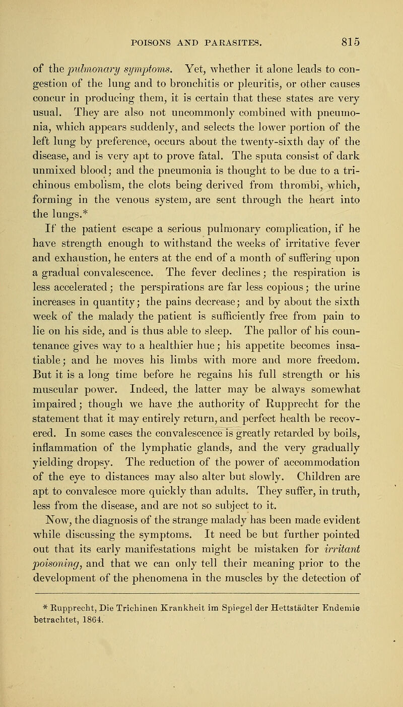 of the pulmonary symptoms. Yet, whether it alone leads to con- gestion of the lung and to bronchitis or pleuritis, or other causes concur in producing them, it is certain that these states are very usual. They are also not uncommonly combined with pneumo- nia, which appears suddenly, and selects the lower portion of the left lung by preference, occurs about the twenty-sixth day of the disease, and is very apt to prove fatal. The sputa consist of dark unmixed blood; and the pneumonia is thought to be due to a tri- chinous embolism, the clots being derived from thrombi, which, forming in the venous system, are sent through the heart into the lungs.* If the patient escape a serious pulmonary complication, if he have strength enough to withstand the weeks of irritative fever and exhaustion, he enters at the end of a month of suffering upon a gradual convalescence. The fever declines; the respiration is less accelerated; the perspirations are far less copious; the urine increases in quantity; the pains decrease; and by about the sixth week of the malady the patient is sufficiently free from pain to lie on his side, and is thus able to sleep. The pallor of his coun- tenance gives way to a healthier hue; his appetite becomes insa- tiable; and he moves his limbs with more and more freedom. But it is a long time before he regains his full strength or his muscular power. Indeed, the latter may be always somewhat impaired; though we have the authority of Rupprecht for the statement that it may entirely return, and perfect health be recov- ered. In some cases the convalescence is greatly retarded by boils, inflammation of the lymphatic glands, and the very gradually yielding dropsy. The reduction of the power of accommodation of the eye to distances may also alter but slowly. Children are apt to convalesce more quickly than adults. They suffer, in truth, less from the disease, and are not so subject to it. Now, the diagnosis of the strange malady has been made evident while discussing the symptoms. It need be but further pointed out that its early manifestations might be mistaken for irritant poisoning, and that we can only tell their meaning prior to the development of the phenomena in the muscles by the detection of * Eupprecht, Die Trichinen Krankheit ira Spiegel der Hettstadter Endeniie betrachtet, 1864.