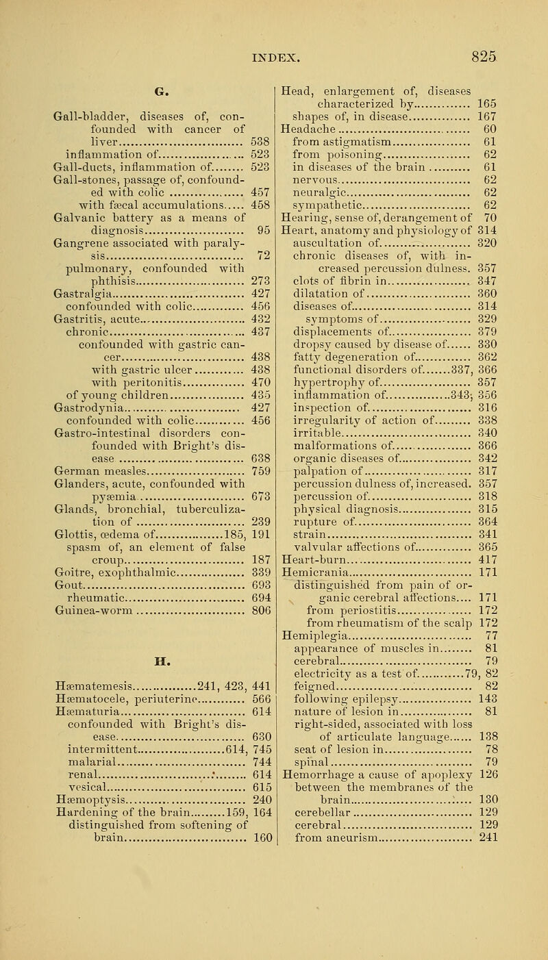 G. Gall-bladder, diseases of, con- founded with cancer of liver 538 inflammation of 523 Gall-ducts, inflammation of. 523 Gall-stones, passage of, confound- ed with colic 457 with faecal accumulations 458 Galvanic battery as a means of diagnosis 95 Gangrene associated with paraly- sis 72 pulmonary, confounded with phthisis 273 Gastralgia 427 confounded with colic 456 Gastritis, acute... 432 chronic 437 confounded with gastric can- cer 438 with gastric ulcer 438 with peritonitis 470 of young children 435 Gastrodynia 427 confounded with colic 456 Gastro-intestinal disorders con- founded with Bright's dis- ease 638 German measles 759 Glanders, acute, confounded with pyaemia. 673 Glands, bronchial, tuberculiza- tion of 239 Glottis, oedema of 185, 191 spasm of, an element of false croup 187 Goitre, exophthalmic 339 Gout 693 rheumatic 694 Guinea-worm 806 H. Haematemesis 241, 423, 441 Hematocele, periuterine 566 Hematuria 614 confounded with Bright's dis- ease 630 intermittent 614, 745 malarial 744 renal : 614 vesical 615 Haemoptysis 240 Hardening of the brain 159, 164 distinguished from softening of brain 160 Head, enlargement of, diseases characterized by 165 shapes of, in disease 167 Headache 60 from astigmatism 61 from poisoning 62 in diseases of the brain 61 nervous 62 neuralgic 62 sympathetic 62 Hearing, sense of, derangement of 70 Heart, anatomy and physiology of 314 auscultation of. 320 chronic diseases of, with in- creased percussion dulness. 357 clots of fibrin in 347 dilatation of 360 diseases of. 314 symptoms of 329 displacements of 379 dropsy caused by disease of 330 fatty degeneration of 362 functional disorders of. 337, 366 hypertrophy of 357 inflammation of. 343-, 356 inspection of. 316 irregularity of action of 338 irritable , 340 malformations of. 366 organic diseases of. 342 palpation of 317 percussion dulness of, increased. 357 percussion of. 318 physical diagnosis 315 rupture of. 364 strain 341 valvular affections of. 365 Heart-burn 417 Hemicrania 171 distinguished from pain of or- ganic cerebral affections.... 171 from periostitis 172 from rheumatism of the scalp 172 Hemiplegia 77 appearance of muscles in 81 cerebral 79 electricity as a test of. 79, 82 feigned 82 following epilepsy 143 nature of lesion in 81 right-sided, associated with loss of articulate language 138 seat of lesion in 78 spinal 79 Hemorrhage a cause of apoplexy 126 between the membranes of the brain :.... 130 cerebellar 129 cerebral 129 from aneurism 241