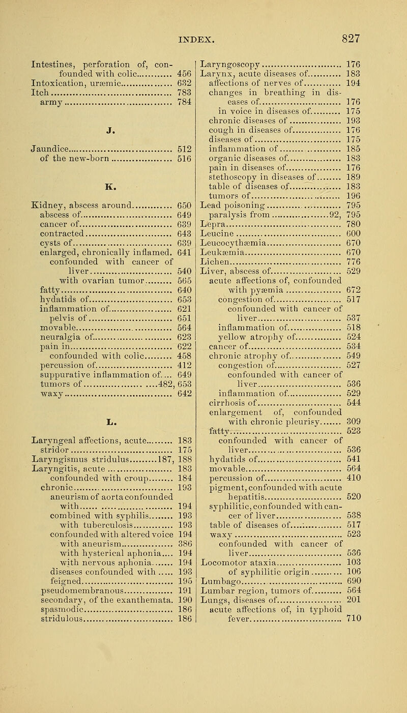 Intestines, perforation of, con- founded with colic 456 Intoxication, urtemic 632 Itch 783 army 784 J. Jaundice 512 of the new-horn 516 K. Kidney, ahscess around 650 abscess of. , 649 cancer of 639 contracted 643 cysts of 639 enlarged, chronically inflamed. 641 confounded with cancer of liver 540 with ovarian tumor 565 fatty 640 hydatids of 653 inflammation of. 621 pelvis of 651 movable 564 neuralgia of. 623 pain in 622 confounded with colic 458 percussion of 412 suppurative inflammation of.... 649 tumors of 482, 653 waxy 642 L. Laryngeal affections, acute 183 stridor 175 Laryngismus stridulus 187, 188 Laryngitis, acute 183 confounded with croup 184 chronic 193 aneurism of aorta confounded with 194 combined with syphilis 193 with tuberculosis 193 confounded with altered voice 194 with aneurism 386 with hysterical aphonia.... 194 with nervous aphonia 194 diseases confounded with 193 feigned 195 pseudomembranous 191 secondary, of the exanthemata. 190 spasmodic 186 stridulous 186 Laryngoscopy 176 Larynx, acute diseases of 183 affections of nerves of 194 changes in breathing in dis- eases of. 176 in voice in diseases of. 175 chronic diseases of 193 cough in diseases of 176 diseases of 175 inflammation of 185 organic diseases of. 183 pain in diseases of 176 stethoscopy in diseases of 189 table of diseases of 183 tumors of 196 Lead poisoning 795 paralysis from 92, 795 Lepra 780 Leucine 600 Leucocythaamia 670 Leukaemia 670 Lichen 776 Liver, abscess of 529 acute affections of, confounded with pyaemia 672 congestion of 517 confounded with cancer of liver 537 inflammation of 518 yellow atrophy of 524 cancer of 534 chronic atrophy of 549 congestion of 527 confounded with cancer of liver 536 inflammation of 529 cirrhosis of 544 enlargement of, confounded with chronic pleurisy 309 fatty 523 confounded with cancer of liver..... 536 hydatids of 541 movable 564 percussion of 410 pigment, confounded with acute hepatitis 520 syphilitic, confounded with can- cer of liver 538 table of diseases of....: 517 waxy 523 confounded with cancer of liver 536 Locomotor ataxia 103 of syphilitic origin 106 Lumbago 690 Lumbar region, tumors of. 564 Lungs, diseases of 201 acute affections of, in typhoid fever 710