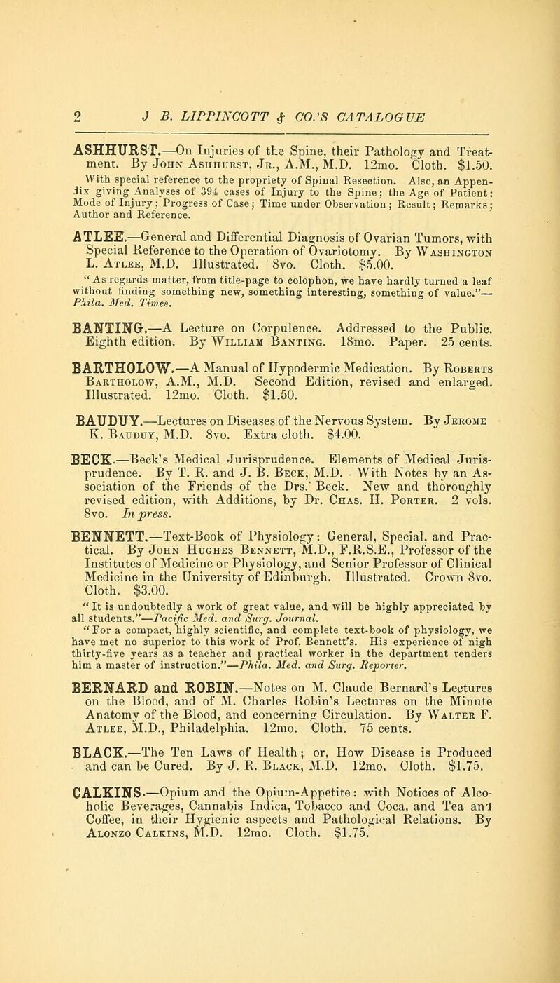 ASHHURST.—On Injuries of the Spine, their Pathology and Treat- ment. By John Ashhurst, Jr., A.M., M.D. 12mo. Cloth. $1.50. With special reference to the propriety of Spinal Resection. Alsc, an Appen- dix giving Analyses of 394 cases of Injury to the Spine; the Age of Patient: Mode of Injury; Progress of Case; Time under Observation; Result; Remarks; Author and Reference. ATLEE.—General and Differential Diagnosis of Ovarian Tumors, with Special Reference to the Operation of Ovariotomy. By Washington L. Atlee, M.D. Illustrated. 8vo. Cloth. $5.00. As regards matter, from title-page to colophon, we have hardly turned a leaf without finding something new, something interesting, something of value.— P.'tila. Med. Times. BANTING.—A Lecture on Corpulence. Addressed to the Public. Eighth edition. By William Banting. 18mo. Paper. 25 cents. BARTHOLQW.—A Manual of Hypodermic Medication. By Roberts Bartholow, A.M., M.D. Second Edition, revised and enlarged. Illustrated. 12mo. Cloth. $1.50. BATJDUY.—Lectures on Diseases of the Nervous System. By Jerome K. Bauduy, M.D. 8vo. Extra cloth. $4.00. BECK-—Beck's Medical Jurisprudence. Elements of Medical Juris- prudence. By T. R. and J. B. Beck, M.D. With Notes by an As- sociation of the Friends of the Drs.' Beck. New and thoroughly revised edition, with Additions, by Dr. Chas. II. Porter. 2 vols. 8vo. In press. BENNETT.—Text-Book of Physiology: General, Special, and Prac- tical. By John Hughes Bennett, M.D., F.R.S.E., Professor of the Institutes of Medicine or Physiology, and Senior Professor of Clinical Medicine in the University of Edinburgh. Illustrated. Crown 8vo. Cloth. $3.00.  It is undoubtedly a work of great value, and will be highly appreciated by all students.—Pacific Med. and Surg. Journal. For a compact, highly scientific, and complete text-book of physiology, we have met no superior to this work of Prof. Bennett's. His experience of nigh thirty-five years as a teacher and practical worker in the department renders him a master of instruction.—Phila. Med. and Surg. Reporter. BERNARD and ROBIN.—Notes on M. Claude Bernard's Lectures on the Blood, and of M. Charles Robin's Lectures on the Minute Anatomy of the Blood, and concerning Circulation. By Walter F. Atlee, M.D., Philadelphia. 12mo. Cloth. 75 cents. BLACK.—The Ten Laws of Health; or, How Disease is Produced and can be Cured. By J. R. Black, M.D. 12mo. Cloth. $1.75. CALKINS.—Opium and the Opium-Appetite: with Notices of Alco- holic Beverages, Cannabis Indica, Tobacco and Coca, and Tea an'J Coffee, in their Hygienic aspects and Pathological Relations. By Alonzo Calkins, M.D. 12mo. Cloth. $1.75.'