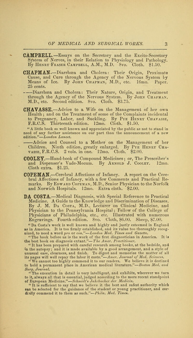 CAMPBELL.—Essays on the Secretory and the Excito-Secretory System of Nerves, in their Relation to Physiology and Pathology. By Henry Fraser Campbell, A.M., M.D. 8vo. Cloth. $1.50. CHAPMAN.—Diarrhoea and Cholera: Their Origin, Proximate Cause, and Cure through the Agency of the Nervous System by Means of Ice. By John Chapman, M.D., etc. 16mo. Paper. 25 cents. Diarrhoea and Cholera: Their Nature, Origin, and Treatment through the Agency of the Nervous System. By John Chapman, M.D., etc. Second edition. 8vo. Cloth. $3.75. CHAVASSE,—Advice to a Wife on the Management of her own Health ; and on the Treatment of some of the Complaints incidental to Pregnancy, Labor, and Suckling. By Pye Henry Chavasse, F.R.C.S. Thirteenth edition. 12mo. Cloth. $1.50. A little book so well known and appreciated by the public as not to stand in need of any further assistance on our part than the announcement of a new edition.—London Lancet. Advice and Counsel to a Mother on the Management of her Children. Ninth edition, greatly enlarged. By Pye Henry Cha- yasse, F.R.C.S. 2 vols, in one. 12mo. Cloth. $2.00. C00LEY.—Hand-book of Compound Medicines ; or, The Prescriber's and Dispenser's Vade-Mecum. By Arnold J. Cooley. 12mo. Cloth extra. $1.25. COPEMAN.—Cerebral Affections of Infancy. A report on the Cere- bral Affections of Infancy, with a few Comments and Practical Re- marks. By Edward Copeman, M.D., Senior Physician to the Norfolk and Norwich Hospitals. 12mo. Extra cloth. $2.00. DA COSTA.—Medical Diagnosis, with Special Reference to Practical Medicine. A Guide to the Knowledge and Discrimination of Diseases. By J. M. Da Costa, M.D., Lecturer on Clinical Medicine, and Physician to the Pennsylvania Hospital ; Fellow of the College of Physicians of Philadelphia, etc., etc. Illustrated wdth numerous Engravings. Fourth edition. 8vo. Cloth, $6.00. Sheep, $7.00. Da Costa's work is well known and highly and justly esteemed in England as in America. It is too firmly established, and its value too thoroughly recog- nized, to need a word pro or con.—London Med. Times and Gazette. The book before us is the work of the first diagnostician in America. It ia the best book on diagnosis extant.—The Amer. Practitioner. It has been prepared with careful research among books, at the bedside, and vn the autopsy; and it is made available by a good arrangement, and a style of unusual ease, clearness, and finish. To digest and memorize the matter of all its pages will well repay the labor it costs.—Amer. Journal of Med. Sciences.  We cannot too highly commend it to our readers. We believe it is destined to hold a permanent place in American medical literature.—Boston Med. and Surg^ Journal. The execution in detail is very intelligent, and exhibits, wherever we turn to it, always all that is essential, judged acoording to the more recent standpoint of European Medicine.—Schmidt's Jahrbucher der Medicin. It is sufficient to say that we believe it the best and safest authority which ean be selected for the guidance of the student or young practitioner, and cor- dially commend it to them as such.—Phi/a. Med. Times.