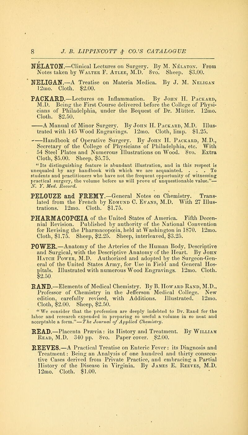 NELATON.—Clinical Lectures on Surgery. By M. Nelaton. From Notes taken by AValter F. Atlee, M.D. 8vo. Sheep. $3.00. NELIGAN.—A Treatise on Materia Medica. By J. M. Neligan ■ 12ino. Cloth. $2.00. PACKARD.—Lectures on Inflammation. By John H. Packard, M.D. Being the First Course delivered before the College of Physi- cians of Philadelphia, under the Bequest of Dr. Mutter. 12mo. Cloth. $2.50. A Manual of Minor Surgery. By John II. Packard, M.D. Illus- trated with 145 Wood Engravings. 12mo. Cloth, limp. $1.25. -—Handbook of Operative Surgery. By John H. Packard, M.D., Secretary of the College of Physicians of Philadelphia, etc. With 54 Steel Plates and Numerous Illustrations on Wood. 8vo. Extra Cloth, $5.00. Sheep, $5.75. Its distinguishing feature is abundant illustration, and in this respect is unequaled by any handbook with which we are acquainted. ... To students and practitioners who have not the frequent opportunity of witnessing practical surgery, the volume before us will prove of unquestionable value.— N. Y. Med. Record. PELOTTZE and FREMY.—General Notes on Chemistry. Trans- lated from the French by Edmund C. Evans, M.D. With 27 Illus- trations. 12mo. Cloth. $1.75. PHARMACOPOEIA of the United States of America. Fifth Decen- nial Revision. Published by authority of the National Convention for Revising the Pharmacopoeia, held at Washington in 1870. 12mo. Cloth, $1.75. Sheep, $2.25. Sheep, interleaved, $3.25. POWER.—Anatomy of the Arteries of the Human Body, Descriptive and Surgical, with the Descriptive Anatomy of the Heart. By John Hatch Power, M.D. Authorized and adopted by the Surgeon-Gen- eral of the United States Army, for Use in Field and General Hos- pitals. Illustrated with numerous Wood Engravings., 12mo. Cloth. $2.50. RAND.—Elements of Medical Chemistry. By B. Howard Rand, M.D., Professor of Chemistry in the Jefferson Medical College. New edition, carefully revised, with Additions. Illustrated. 12mo. Cloth, $2.00. Sheep, $2.50. We consider that the profession are deeply indebted to Dr. Rand for the labor and research expended in preparing so useful a volume in so neat and acceptable a form.—The Journal of Applied Chemistry. READ.—Placenta Prsevia: its History and Treatment. By William Read, M.D. 340 pp. 8vo. Paper cover. $2.00. REEVES.—A Practical Treatise on Enteric Fever: its Diagnosis and Treatment: Being an Analysis of one hundred and thirty consecu- tive Cases derived from Private Practice, and embracing a Partial History of the Disease in Virginia. By James E. Reeves, M.D. 12mo. Cloth. $1.00.