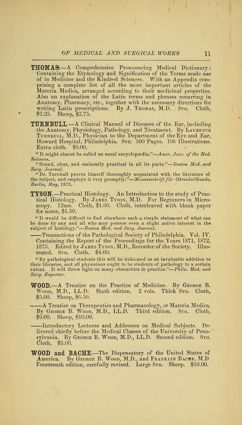 THOMAS'.—A Comprehensive Pronouncing Medical Dictionary: Containing the Etymology and Signification of the Terms made use of in Medicine and the Kindred Sciences. With an Appendix com- prising a complete list of all the more important articles of the Materia Medica, arranged according to their medicinal properties. Also an explanation of the Latin terms and phrases occurring in Anatomy, Pharmacy, etc., together with the necessary directions for writing Latin prescriptions. By J. Thomas, M.D. 8vo. Cloth, $3.25. Sheep, $3.75. TURNBULL.—A Clinical Manual of Diseases of the Ear, including the Anatomy, Physiology, Pathology, and Treatment. By Laurence Turnbull, M.D., Physician to the Department of the Eye and Ear, Howard Hospital, Philadelphia. 8vo. 500 Pages. 106 Illustrations. Extra cloth. $5.00. It might almost be called an aural encyclopaedia.—Arner. Jour, of the Med. Sciences. Sound, clear, and eminently practical in all its parts.—Boston Med. and Surg. Journal.  Dr. Turnbull proves himself thoroughly acquainted with the literature of the subject, and employs it very promptly.—MonatsscJirift fur Ohrenheilkun.de, Berlin, May, 1873. TYSON.—Practical Histology. An Introduction to the study of Prac- tical Histology. By James Tyson, M.D. For Beginners in Micro- scopy. 12mo. Cloth, $1.00. Cloth, interleaved with blank paper for notes, $1.50. It would be difficult to find elsewhere such a simple statement of what can be done by any and all who may possess even a slight active interest in the subject of histology.—Boston Med. and Surg. Journal. Transactions of the Pathological Society of Philadelphia. Vol. IV. Containing the Report of the Proceedings for the Years 1871, 1872, 1873. Edited by James Tyson, M.D., Recorder of the Society. Illus- trated. 8vo. Cloth. $4.00.  By pathological students this will be welcomed as an invaluable addition to their libraries, and all physicians ought to be students of pathology to a certain extent. It will throw light on many obscurities in practice.—Phila. Med. and Surg. Re-porter. WOOD.—A Treatise on the Practice of Medicine. By George B. Wood, M.D., LL.D. Sixth edition. 2 vols. Thick 8vo. Cloth, $5.00. Sheep, $6.50. ■—'—A Treatise on Therapeutics and Pharmacology, or Materia Medica. By George B. Wood, M.D., LL.D. Third edition. 8vo. Cloth, $9.00. Sheep, $10.00. Introductory Lectures and Addresses on Medical Subjects. De- livered chiefly before the Medical Classes of the University of Penn- sylvania. By George B. Wood, M.D., LL.D. Second edition. Svo. ' Cloth. $3.00. WOOD and BACHE — The Dispensatory of the United States of America. By George B. Wood, M.D., and Franklin Bache, M.D Fourteenth edition, carefully revised. Large 8vo. Sheep. $10.00.