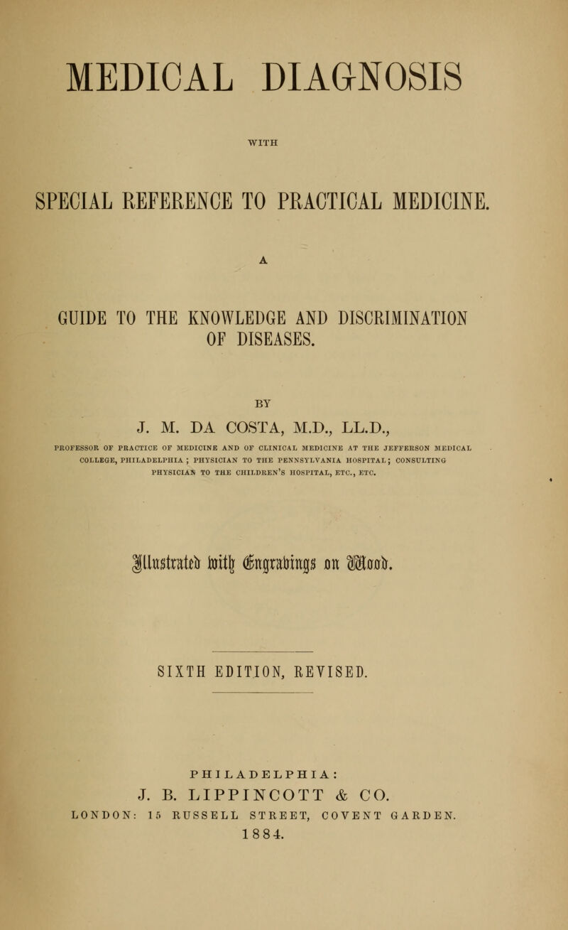 MEDICAL DIAGNOSIS WITH SPECIAL REFERENCE TO PRACTICAL MEDICINE. GUIDE TO THE KNOWLEDGE AND DISCRIMINATION OF DISEASES. BY J. M. DA COSTA, M.D., LL.D., PROFESSOR OF PRACTICE OF MEDICINE AND OF CLINICAL MEDICINE AT THE JEFFERSON MEDICAL COLLEGE, PHILADELPHIA ; PHYSICIAN TO THE PENNSYLVANIA HOSPITAL; CONSULTING PHYSICIAN TO THE CHILDREN'S HOSPITAL, ETC., ETC. Illustrate toitfe (ffinpfoiiip jon Waais. SIXTH EDITION, REVISED. PHILADELPHIA : J. B. LIPPINCOTT & CO. LONDON: 15 RUSSELL STREET, COVENT GARDEN. 1884.