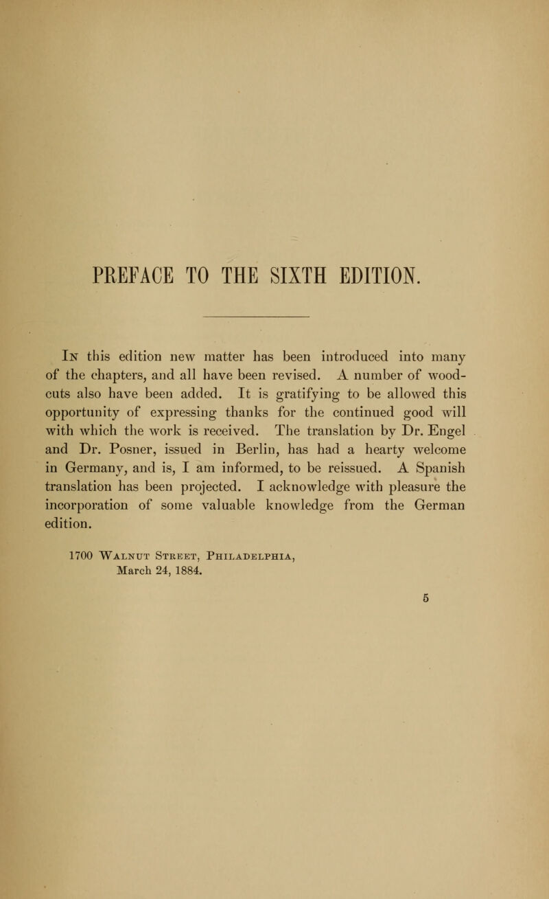 PREFACE TO THE SIXTH EDITION. In this edition new matter has been introduced into many of the chapters, and all have been revised. A number of wood- cuts also have been added. It is gratifying to be allowed this opportunity of expressing thanks for the continued good will with which the work is received. The translation by Dr. Engel and Dr. Posner, issued in Berlin, has had a hearty welcome in Germany, and is, I am informed, to be reissued. A Spanish translation has been projected. I acknowledge with pleasure the incorporation of some valuable knowledge from the German edition. 1700 Walnut Street, Philadelphia, March 24, 1884.