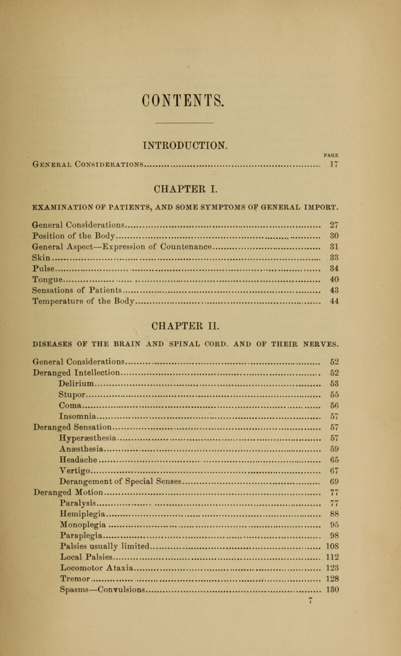 CONTENTS. INTRODUCTION. PAGE General Considerations 17 CHAPTER I. EXAMINATION OP PATIENTS, AND SOME SYMPTOMS OF GENERAL IMPORT. General Considerations 27 Position of the Body 30 General Aspect—Expression of Countenance 31 Skin 33 Pulse , 34 Tongue 40 Sensations of Patients., 43 Temperature of the Body 44 CHAPTER II. DISEASES OF THE BRAIN AND SPINAL CORD. AND OF THEIR NERVES. General Considerations 52 Deranged Intellection 52 Delirium 53 Stupor 55 Coma 56 Insomnia 57 Deranged Sensation 57 Hyperesthesia 57 Anaesthesia 59 Headache 65 Vertigo 67 Derangement of Special Senses 69 Deranged Motion 77 Paralysis 77 Hemiplegia 88 Monoplegia 95 Paraplegia 98 Palsies usually limited 108 Local Palsies 112 Locomotor Ataxia 123 Tremor 128 Spasms—Convulsions 130