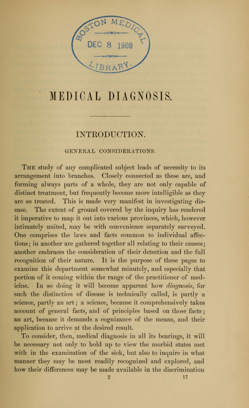 MEDICAL DIAGNOSIS. INTRODUCTION. GENERAL CONSIDERATIONS. The study of any complicated subject leads of necessity to its arrangement into branches. Closely connected as these are, and forming always parts of a whole, they are not only capable of distinct treatment, but frequently become more intelligible as they are so treated. This is made very manifest in investigating dis- ease. The extent of ground covered by the inquiry has rendered it imperative to map it out into various provinces, which, however intimately united, may be with convenience separately surveyed. One comprises the laws and facts common to individual affec- tions; in another are gathered together all relating to their causes; another embraces the consideration of their detection and the full recognition of their nature. It is the purpose of these pages to examine this department somewhat minutely, and especially that portion of it coming within the range of the practitioner of med- icine. In so doing it will become apparent how diagnosis, for such the distinction of disease is technically called, is partly a science, partly an art; a science, because it comprehensively takes account of general facts, and of principles based on those facts; an art, because it demands a cognizance of the means, and their application to arrive at the desired result. To consider, then, medical diagnosis in all its bearings, it will be necessary not only to hold up to view the morbid states met with in the examination of the sick, but also to inquire in what manner they may be most readily recognized and explored, and how their differences may be made available in the discrimination