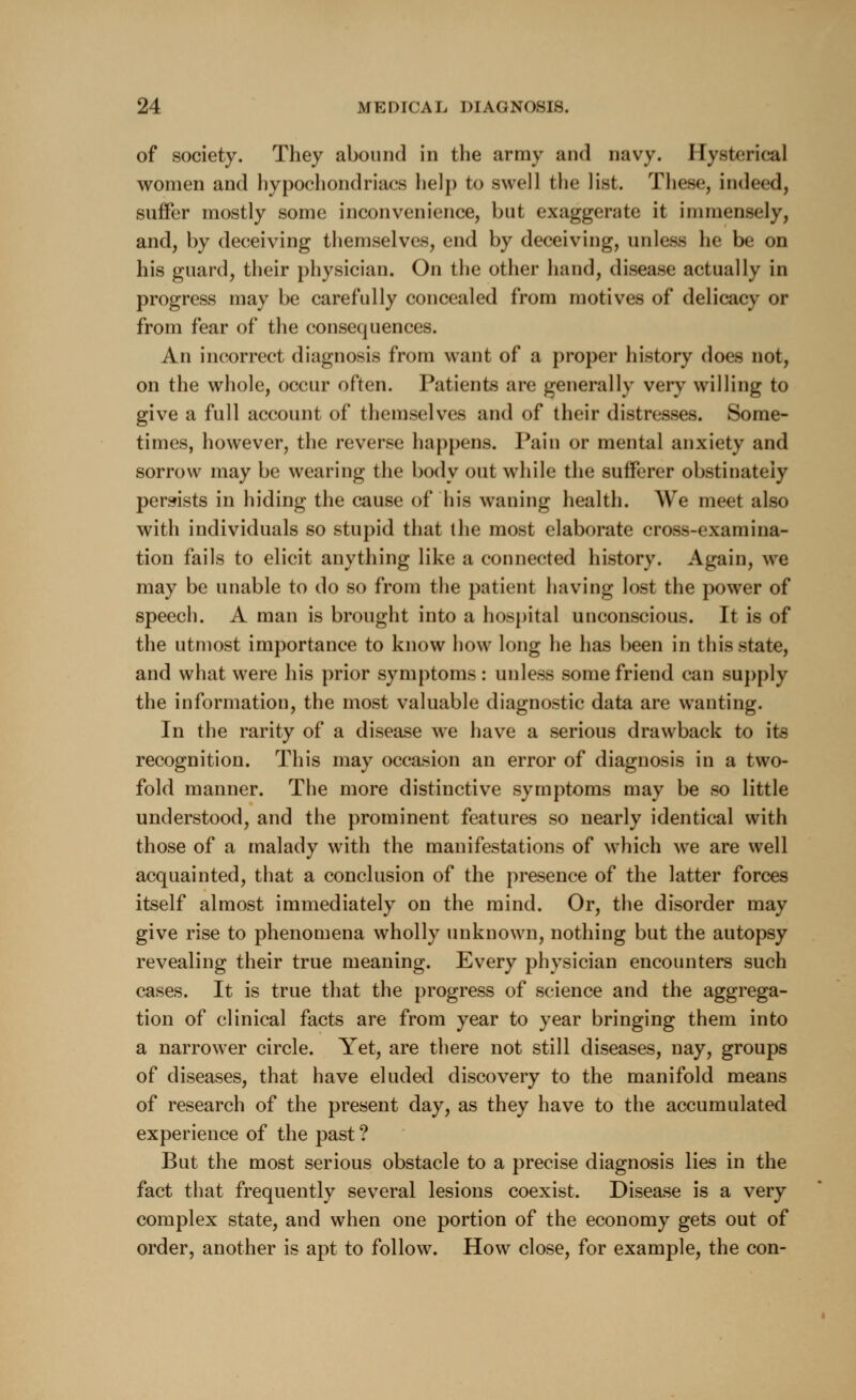 of society. They abound in the army and navy. Hysterical women and hypochondriacs help to swell the list. These, indeed, suffer mostly some inconvenience, but exaggerate it immensely, and, by deceiving themselves, end by deceiving, unless lie be on his guard, their physician. On the other hand, disease actually in progress may be carefully concealed from motives of delicacy or from fear of the consequences. An incorrect diagnosis from want of a proper history does not, on the whole, occur often. Patients are generally very willing to give a full account of themselves and of their distresses. Some- times, however, the reverse happens. Pain or mental anxiety and sorrow may be wearing the body out while the sufferer obstinately persists in hiding the cause of his waning health. We meet also with individuals so stupid that the most elaborate cross-examina- tion fails to elicit anything like a connected history. Again, we may be unable to do so from the patient having lost the power of speech. A man is brought into a hospital unconscious. It is of the utmost importance to know how long he has been in this state, and what were his prior symptoms: unless some friend can supply the information, the most valuable diagnostic data are wanting. In the rarity of a disease we have a serious drawback to its recognition. This may occasion an error of diagnosis in a two- fold manner. The more distinctive symptoms may be so little understood, and the prominent features so nearly identical with those of a malady with the manifestations of which we are well acquainted, that a conclusion of the presence of the latter forces itself almost immediately on the mind. Or, the disorder may give rise to phenomena wholly unknown, nothing but the autopsy revealing their true meaning. Every physician encounters such cases. It is true that the progress of science and the aggrega- tion of clinical facts are from year to year bringing them into a narrower circle. Yet, are there not still diseases, nay, groups of diseases, that have eluded discovery to the manifold means of research of the present day, as they have to the accumulated experience of the past ? But the most serious obstacle to a precise diagnosis lies in the fact that frequently several lesions coexist. Disease is a very complex state, and when one portion of the economy gets out of order, another is apt to follow. How close, for example, the con-