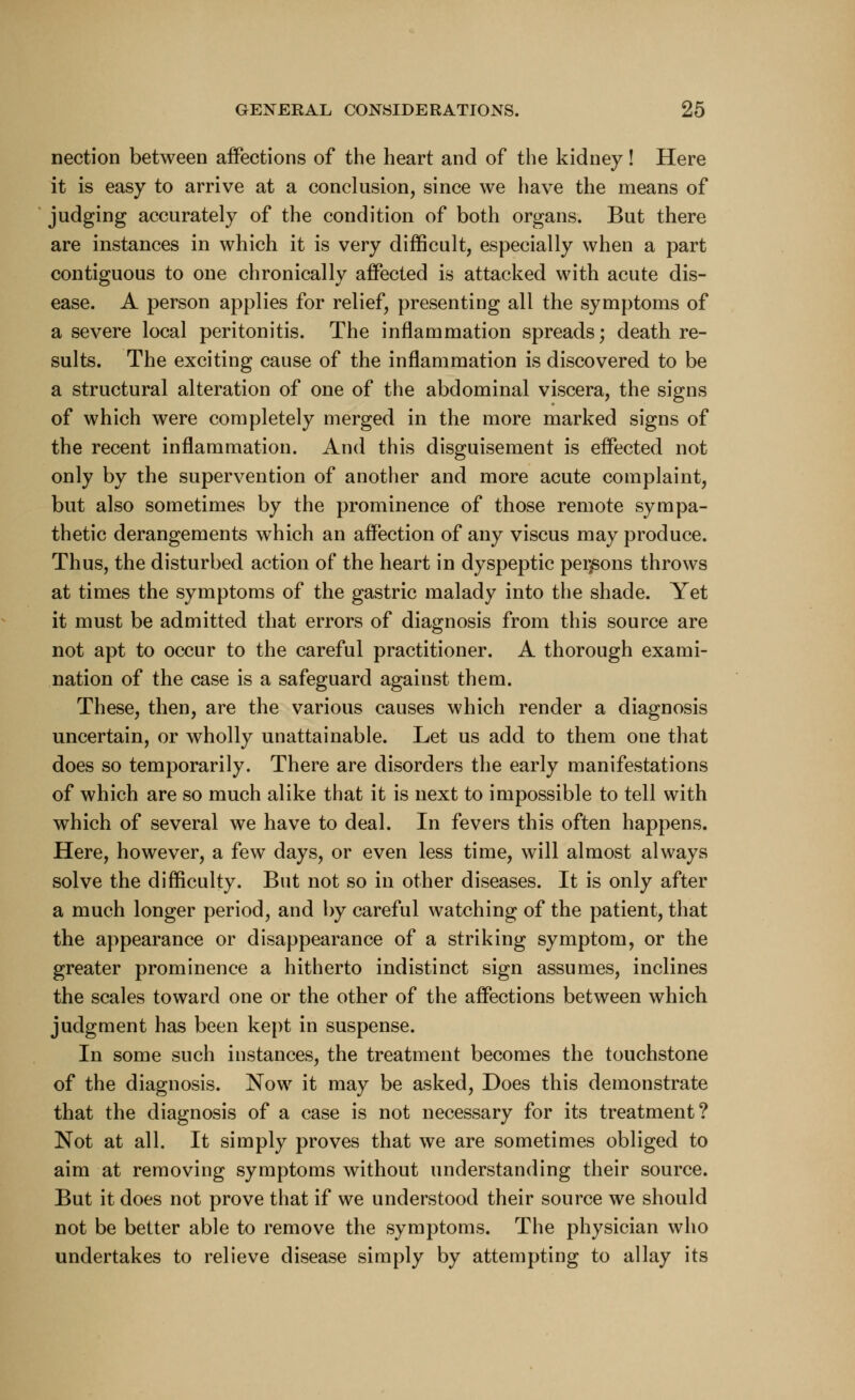nection between affections of the heart and of the kidney! Here it is easy to arrive at a conclusion, since we have the means of judging accurately of the condition of both organs. But there are instances in which it is very difficult, especially when a part contiguous to one chronically affected is attacked with acute dis- ease. A person applies for relief, presenting all the symptoms of a severe local peritonitis. The inflammation spreads; death re- sults. The exciting cause of the inflammation is discovered to be a structural alteration of one of the abdominal viscera, the signs of which were completely merged in the more marked signs of the recent inflammation. And this disguisement is effected not only by the supervention of another and more acute complaint, but also sometimes by the prominence of those remote sympa- thetic derangements which an affection of any viscus may produce. Thus, the disturbed action of the heart in dyspeptic persons throws at times the symptoms of the gastric malady into the shade. Yet it must be admitted that errors of diagnosis from this source are not apt to occur to the careful practitioner. A thorough exami- nation of the case is a safeguard against them. These, then, are the various causes which render a diagnosis uncertain, or wholly unattainable. Let us add to them one that does so temporarily. There are disorders the early manifestations of which are so much alike that it is next to impossible to tell with which of several we have to deal. In fevers this often happens. Here, however, a few days, or even less time, will almost always solve the difficulty. But not so in other diseases. It is only after a much longer period, and by careful watching of the patient, that the appearance or disappearance of a striking symptom, or the greater prominence a hitherto indistinct sign assumes, inclines the scales toward one or the other of the affections between which judgment has been kept in suspense. In some such instances, the treatment becomes the touchstone of the diagnosis. Now it may be asked, Does this demonstrate that the diagnosis of a case is not necessary for its treatment? Not at all. It simply proves that we are sometimes obliged to aim at removing symptoms without understanding their source. But it does not prove that if we understood their source we should not be better able to remove the symptoms. The physician who undertakes to relieve disease simply by attempting to allay its
