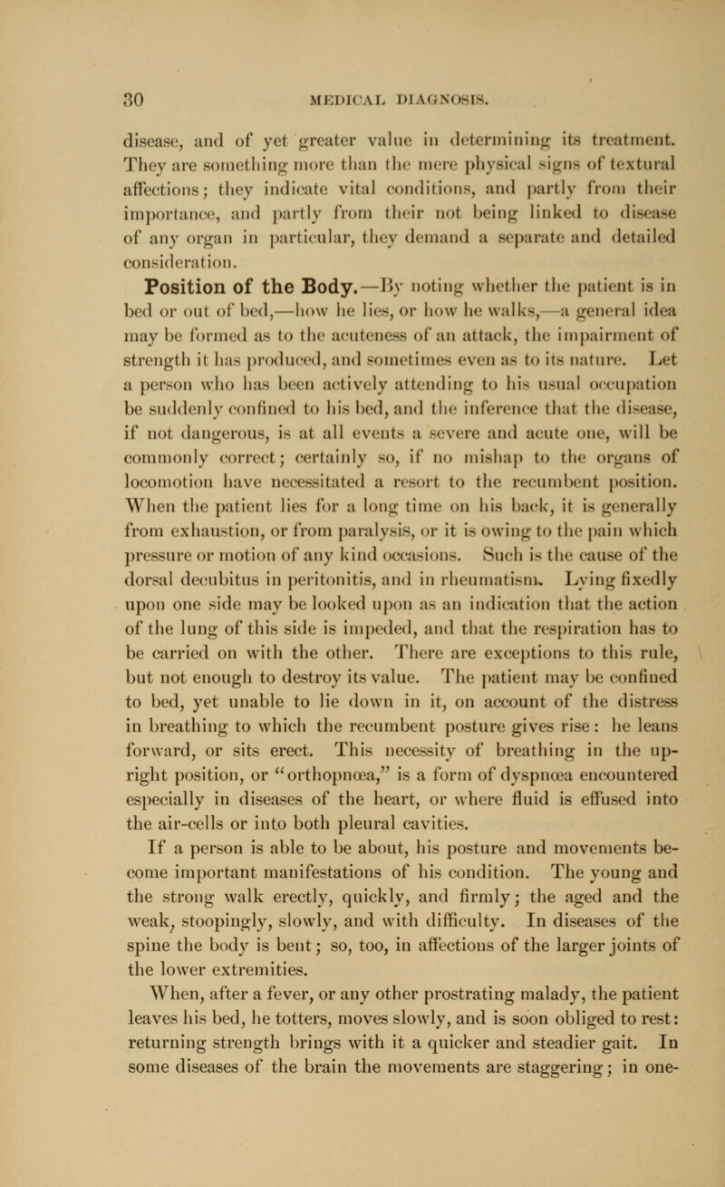 disease, and of yet greater value in determining ite treatment, They are something more than the mere physical signs oftextural aflfeetions; they indicate vital condition-, and partly from their importance, and partly from their not being linked to disease of any organ in particular, they demand a separate and detailed consideration. Position of the Body. — By noting whether the patient is in bed or out of bed,—how he lies, or how he walks, a general idea maybe formed as to the acuteness of an attack, the Impairment of strength it has produced, and sometimes even as to its nature. Let a person who has been actively attending to hi- usual occupation be suddenly confined to his bed, and the inference that the dig if not dangerous, is at all event- a severe and acute one, will be commonly correct; certainly so, if no mishap to the organs of locomotion have necessitated a resort to the recumbent position. When the patient lies for a long time on his back, it is generally from exhaustion, or from paralysis, or it is owing to the pain which pressure or motion of any kind occasions. Such is the cause of the dorsal decubitus in peritonitis, and in rheumatism, Lying fixedly upon one side may be looked upon as an indication that the action of the lung of this side is impeded, and that the respiration has to be carried on with the other. There are exceptions to this rule, but not enough to destroy its value. The patient may be confined to bed, yet unable to lie down in it, on account of the distress in breathing to which the recumbent posture gives rise: he leans forward, or sits erect. This necessity of breathing in the up- right position, or orthopncea, is a form of dyspnoea encountered especially in diseases of the heart, or where fluid is effused into the air-cells or into both pleural cavities. If a person is able to be about, his posture and movements be- come important manifestations of his condition. The young and the strong walk erectly, quickly, and firmly; the aged and the weak, stoopingly, slowly, and with difficulty. In diseases of the spine the body is bent; so, too, in affections of the larger joints of the lower extremities. When, after a fever, or any other prostrating malady, the patient leaves his bed, he totters, moves slowly, and is soon obliged to rest: returning strength brings with it a quicker and steadier gait. In some diseases of the brain the movements are staggering; in one-