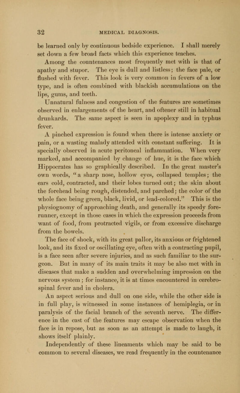 be learned only by continuous bedside experience. I shall merely set down a few broad facts which this experience teaches. Among the countenances most frequently met with is that of apathy and stupor. The eye is dull and listless; the face pale, or flushed with fever. This look is very common in fevers of a low type, and is often combined with blackish accumulations on the lips, gums, and teeth. Unnatural fulness and congestion of the features are sometimes observed in enlargements of the heart, and oftener -till in habitual drunkards. The same aspect is seen in apoplexy and in typhus fever. A pinched expression is found when there i- intense anxiety or pain, or a wasting malady attended with constant suffering. Jt is specially observed in acute peritoneal inflammation. When very marked, and accompanied by change of hue, it is the face which Hippocrates has so graphically described. In the great master's own words, a sharp nose, hollow eyes, collapsed temples; the ears cold, contracted, and their lobes turned out; the skin about the forehead being rough, distended, and parched; the color of the whole face being green, black, livid, or lead-colored/' This is the physiognomy of approaching death, and generally its speedy fore- runner, except in those cases in which the expression proceeds from want of food, from protracted vigils, or from excessive discharge from the bowels. The face of shock, with its great pallor, its anxious or frightened look, and its fixed or oscillating eye, often with a contracting pupil, is a face seen after severe injuries, and as such familiar to the sur- geon. But in many of its main traits it may be also met with in diseases that make a sudden and overwhelming impression on the nervous system ; for instance, it is at times encountered in cerebro- spinal fever and in cholera. An aspect serious and dull on one side, while the other side is in full play, is witnessed in some instances of hemiplegia, or in paralysis of the facial branch of the seventh nerve. The differ- ence in the cast of the features may escape observation when the face is in repose, but as soon as an attempt is made to laugh, it shows itself plainly. Independently of these lineaments which may be said to be common to several diseases, we read frequently in the countenance