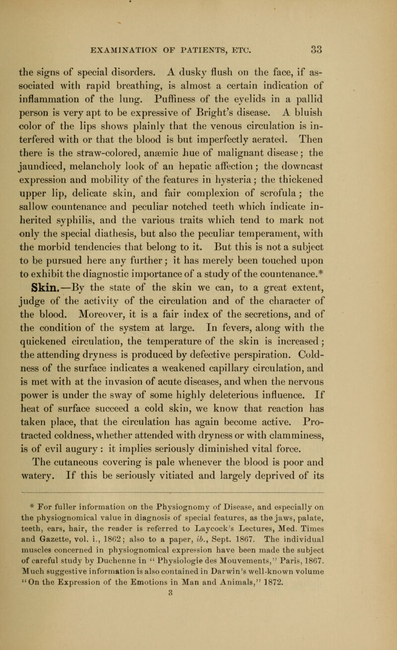 the signs of special disorders. A dusky flush on the face, if as- sociated with rapid breathing, is almost a certain indication of inflammation of the lung. Puiflness of the eyelids in a pallid person is very apt to be expressive of Bright's disease. A bluish color of the lips shows plainly that the venous circulation is in- terfered with or that the blood is but imperfectly aerated. Then there is the straw-colored, anaemic hue of malignant disease; the jaundiced, melancholy look of an hepatic affection; the downcast expression and mobility of the features in hysteria; the thickened upper lip, delicate skin, and fair complexion of scrofula; the sallow countenance and peculiar notched teeth which indicate in- herited syphilis, and the various traits which tend to mark not only the special diathesis, but also the peculiar temperament, with the morbid tendencies that belong to it. But this is not a subject to be pursued here any further; it has merely been touched upon to exhibit the diagnostic importance of a study of the countenance.* Skin.—By the state of the skin we can, to a great extent, judge of the activity of the circulation and of the character of the blood. Moreover, it is a fair index of the secretions, and of the condition of the system at large. In fevers, along with the quickened circulation, the temperature of the skin is increased; the attending dryness is produced by defective perspiration. Cold- ness of the surface indicates a weakened capillary circulation, and is met with at the invasion of acute diseases, and when the nervous power is under the sway of some highly deleterious influence. If heat of surface succeed a cold skin, we know that reaction has taken place, that the circulation has again become active. Pro- tracted coldness, whether attended with dryness or with clamminess, is of evil augury : it implies seriously diminished vital force. The cutaneous covering is pale whenever the blood is poor and watery. If this be seriously vitiated and largely deprived of its * For fuller information on the Physiognomy of Disease, and especially on the physiognomical value in diagnosis of special features, as the jaws, palate, teeth, ears, hair, the reader is referred to Laycock's Lectures, Med. Times and Gazette, vol. i., 1802; also to a paper, ib., Sept. 1867. The individual muscles concerned in physiognomical expression have been made the subject of careful study by Duchenne in  Physiologie des Mouvements, Paris, 1867. Much suggestive information is also contained in Darwin's well-known volume On the Expression of the Emotions in Man and Animals, 1872. 3