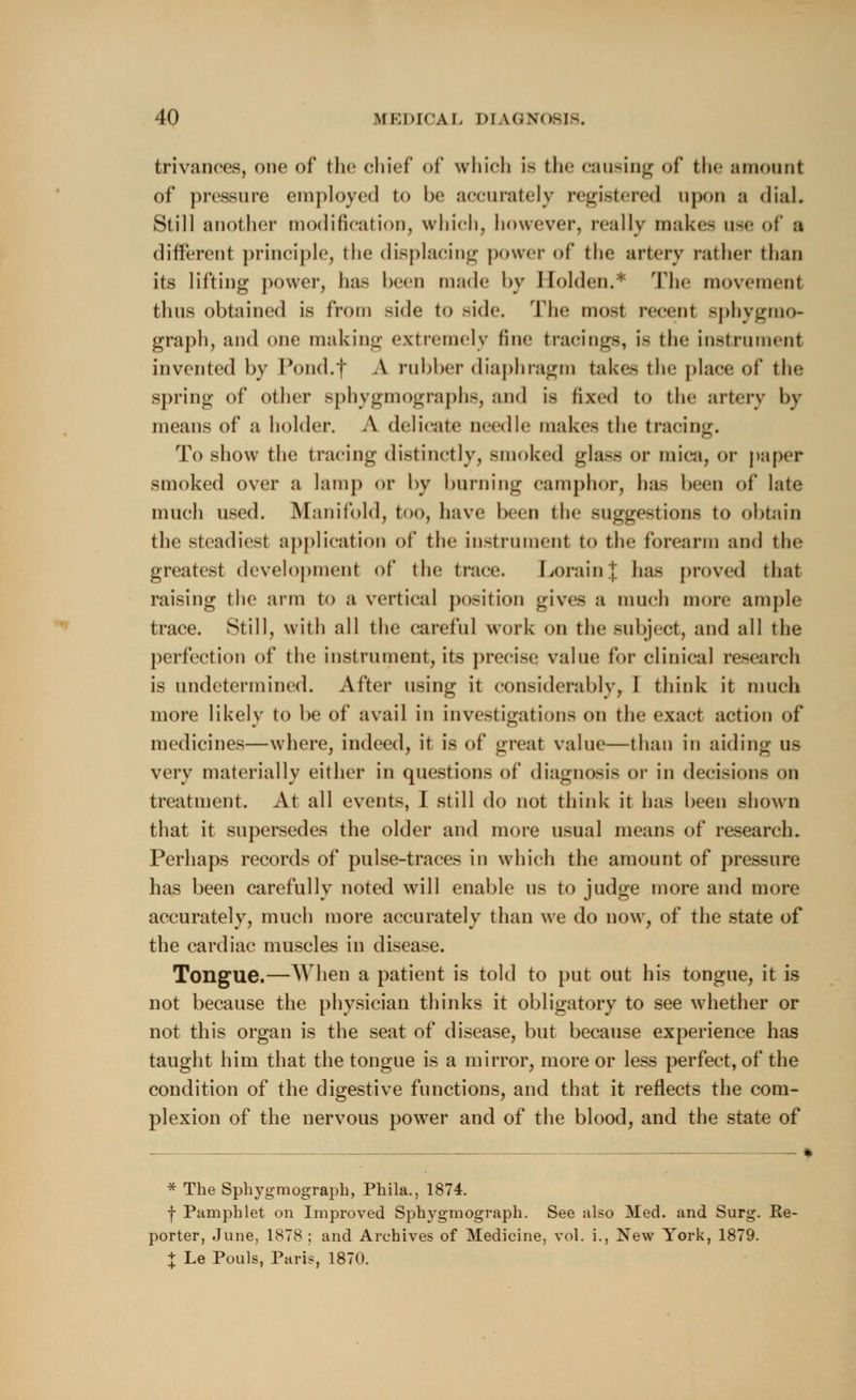 trivances, one of the chief of which is the causing of the amount of pressure employed to be accurately registered upon a dial. Still another modification, which, however, really makes use of a different principle, the displacing power of the artery rather than its lifting power, lias been made by Holden.* rriic movement thus obtained is from side to side. The most remit Bpbygmo- graph, and one making extremely fine tracings, is the instrument invented by Pond.f A rubber diaphragm take- the place of the spring of other sphygmographs, and is fixed to the artery by means of a holder. A delicate needle makes the tracing. To show the tracing distinctly, smoked glass or mica, or paper smoked over a lamp or by burning camphor, has been of late much used. Manifold, too, have been the suggestions to obtain the steadiest application of the instrument to the forearm and the greatest development of the trace. Lorain| has proved that raising the arm to a vertical position gives a much more ample trace. Still, with all the careful work on the subject, and all the perfection of the instrument, its precise value for clinical research is undetermined. After using it considerably, I think it much more likely to be of avail in investigations on the exact action of medicines—where, indeed, it is of great value—than in aiding us very materially either in questions of diagnosis or in decisions on treatment. At all events, I still do not think it has been shown that it supersedes the older and more usual means of research. Perhaps records of pulse-traces in which the amount of pressure has been carefully noted will enable us to judge more and more accurately, much more accurately than we do now, of the state of the cardiac muscles in disease. Tongue.—When a patient is told to put out his tongue, it is not because the physician thinks it obligatory to see whether or not this organ is the seat of disease, but because experience has taught him that the tongue is a mirror, more or less perfect, of the condition of the digestive functions, and that it reflects the com- plexion of the nervous power and of the blood, and the state of * The Sphygmograph, Phila., 1874. ■f Pamphlet on Improved Sphygmograph. See also Med. and Surg. Re- porter, June, 1878 ; and Archives of Medicine, vol. i., New York, 1879. + Le Pouls, Paris, 1870.