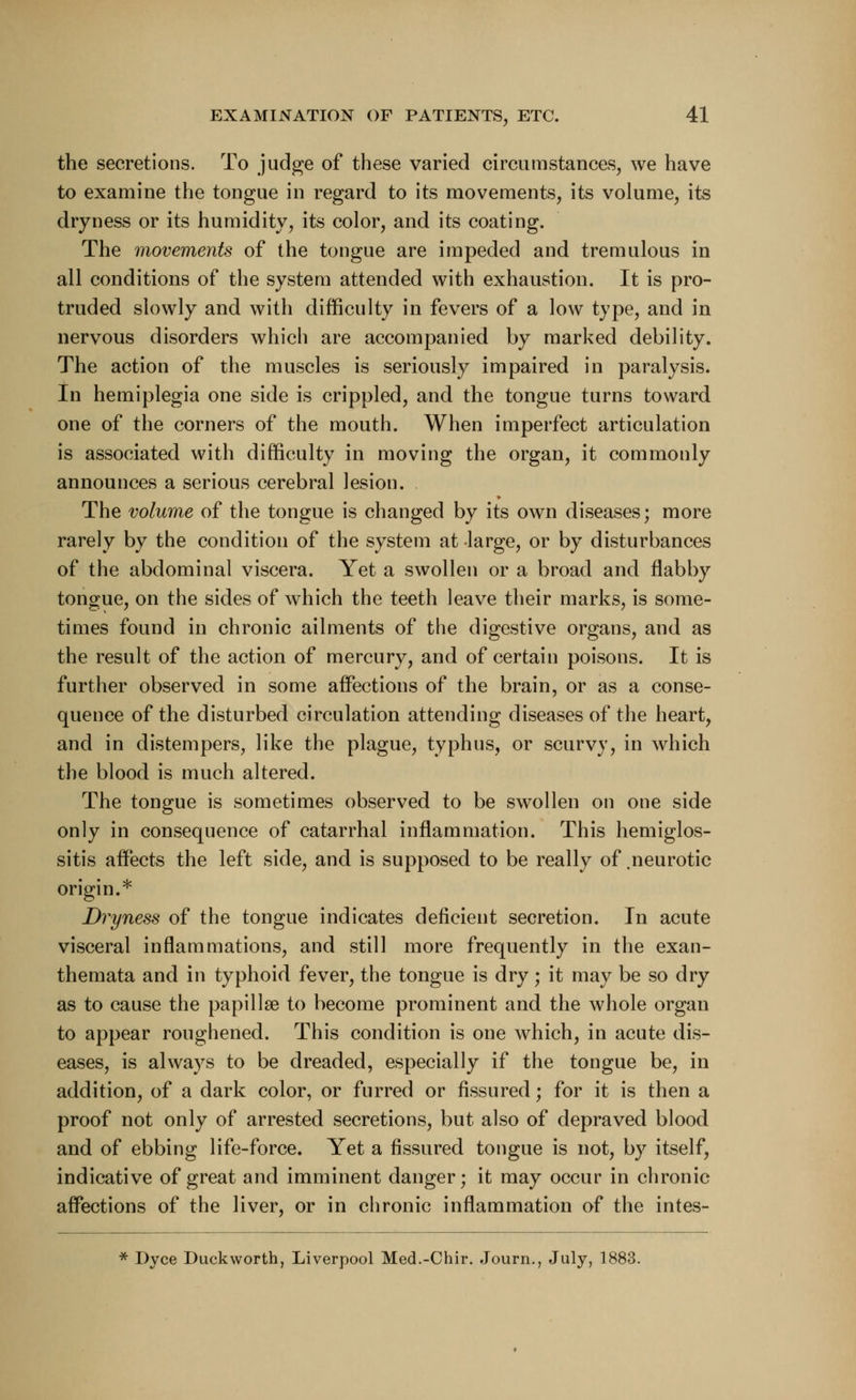 the secretions. To judge of these varied circumstances, we have to examine the tongue in regard to its movements, its volume, its dryness or its humidity, its color, and its coating. The movements of the tongue are impeded and tremulous in all conditions of the system attended with exhaustion. It is pro- truded slowly and with difficulty in fevers of a low type, and in nervous disorders which are accompanied by marked debility. The action of the muscles is seriously impaired in paralysis. In hemiplegia one side is crippled, and the tongue turns toward one of the corners of the mouth. When imperfect articulation is associated with difficulty in moving the organ, it commonly announces a serious cerebral lesion. The volume of the tongue is changed by its own diseases; more rarely by the condition of the system at large, or by disturbances of the abdominal viscera. Yet a swollen or a broad and flabby tongue, on the sides of which the teeth leave their marks, is some- times found in chronic ailments of the digestive organs, and as the result of the action of mercury, and of certain poisons. It is further observed in some affections of the brain, or as a conse- quence of the disturbed circulation attending diseases of the heart, and in distempers, like the plague, typhus, or scurvy, in which the blood is much altered. The tongue is sometimes observed to be swollen on one side only in consequence of catarrhal inflammation. This hemiglos- sitis affects the left side, and is supposed to be really of .neurotic origin.* Dryness of the tongue indicates deficient secretion. In acute visceral inflammations, and still more frequently in the exan- themata and in typhoid fever, the tongue is dry; it may be so dry as to cause the papillae to become prominent and the whole organ to appear roughened. This condition is one which, in acute dis- eases, is always to be dreaded, especially if the tongue be, in addition, of a dark color, or furred or fissured; for it is then a proof not only of arrested secretions, but also of depraved blood and of ebbing life-force. Yet a fissured tongue is not, by itself, indicative of great and imminent danger; it may occur in chronic affections of the liver, or in chronic inflammation of the intes- * Dyce Duckworth, Liverpool Med.-Chir. Journ., July, 1883.