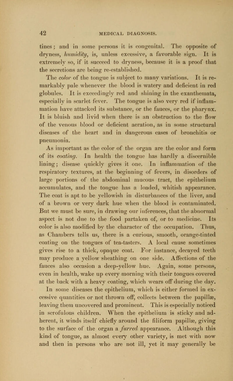 tines; and in some persons it is congenital. The opposite of dryness, humidity, is, unless excessive, a favorable sign. It is extremely so, if it succeed to dryness, because,' it is a proof* that the secretions are being re-established. The color of the tongue is subject to many variations. It is re- markably pale whenever the blood is watery and deficient in red globules. It is exceedingly red and shining in the exanthemata, especially in scarlet fever. The tongue is also very red if inflam- mation have attacked its substance, <>r the fauces, <»r the pharynx. It is bluish and livid when there is an obstruction to the flow of the venous blood or deficient aeration, as in some structural diseases of the heart and in dangerous cases <>f bronchitis or pneumonia. As important as the color of the organ are the color and form of its coating. In health the tongue has hardly a discernible lining; disease quickly gives it one. In inflammation of the respiratory textures, at the beginning of fevers, in disorders of large portions of the abdominal mucous tract, the epithelium accumulates, and the tongue has a loaded, whitish appearance. The coat is apt to be yellowish in disturbances of the liver, and of a brown or very dark hue when the blood is contaminated. But we must be sure, in drawing our inferences, that the abnormal aspect is not due to the food partaken of, or to medicine. Its color is also modified by the character of the occupation. Thus, as Chambers tells us, there is a curious, smooth, orange-tinted coating on the tongues of tea-tasters. A local cause sometimes gives rise to a thick, opaque coat. For instance, decayed teeth may produce a yellow sheathing on one side. Affections of the fauces also occasion a deep-yellow hue. Again, some persons, even in health, wake up every morning with their tongues covered at the back with a heavy coating, which wears off during the day. In some diseases the epithelium, which is either formed in ex- cessive quantities or not thrown off, collects between the papillae, leaving them uncovered and prominent. This is especially noticed in scrofulous children. When the epithelium is sticky and ad- herent, it winds itself chiefly around the filiform papillae, giving to the surface of the organ a furred appearance. Although this kind of tongue, as almost every other variety, is met with now and then in persons who are not ill, yet it may generally be