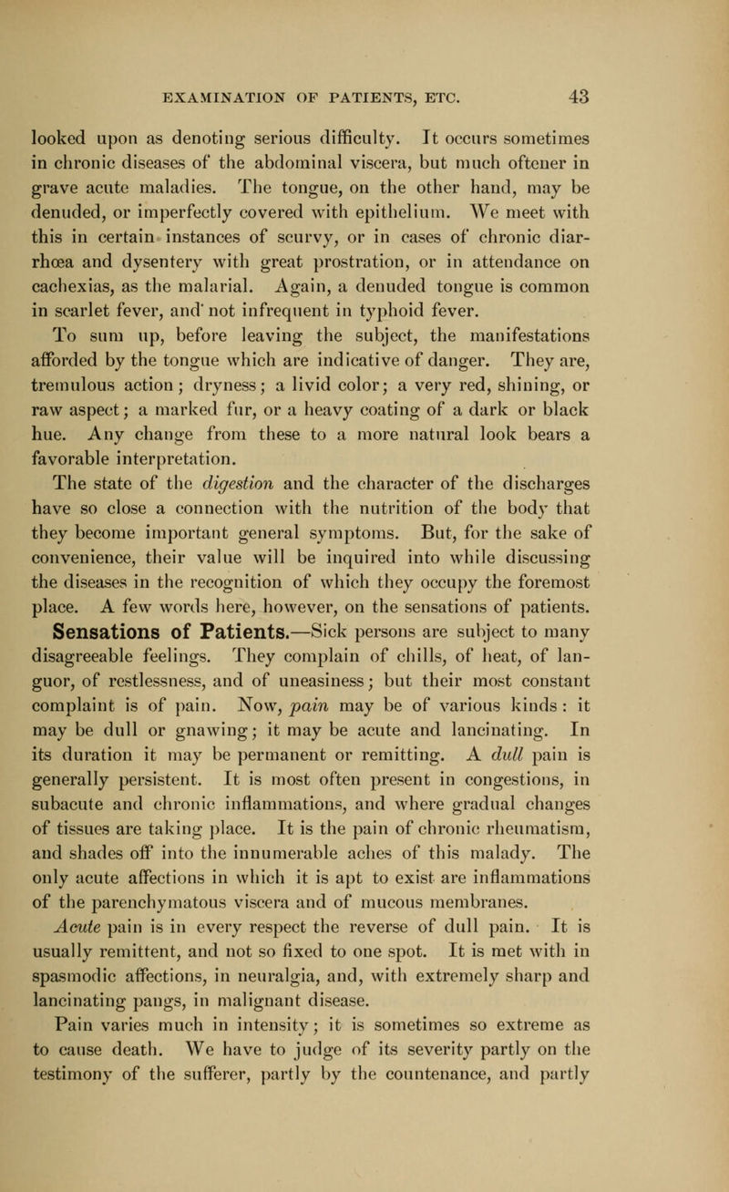looked upon as denoting serious difficulty. It occurs sometimes in chronic diseases of the abdominal viscera, but much oftener in grave acute maladies. The tongue, on the other hand, may be denuded, or imperfectly covered with epithelium. We meet with this in certain instances of scurvy, or in cases of chronic diar- rhoea and dysentery with great prostration, or in attendance on cachexias, as the malarial. Again, a denuded tongue is common in scarlet fever, and' not infrequent in typhoid fever. To sum up, before leaving the subject, the manifestations afforded by the tongue which are indicative of danger. They are, tremulous action; dryness; a livid color; a very red, shining, or raw aspect; a marked fur, or a heavy coating of a dark or black hue. Any change from these to a more natural look bears a favorable interpretation. The state of the digestion and the character of the discharges have so close a connection with the nutrition of the body that they become important general symptoms. But, for the sake of convenience, their value will be inquired into while discussing the diseases in the recognition of which they occupy the foremost place. A few words here, however, on the sensations of patients. Sensations of Patients.—Sick persons are subject to many disagreeable feelings. They complain of chills, of heat, of lan- guor, of restlessness, and of uneasiness; but their most constant complaint is of pain. Now, pain may be of various kinds : it may be dull or gnawing; it may be acute and lancinating. In its duration it may be permanent or remitting. A dull pain is generally persistent. It is most often present in congestions, in subacute and chronic inflammations, and where gradual changes of tissues are taking place. It is the pain of chronic rheumatism, and shades off into the innumerable aches of this malady. The only acute affections in which it is apt to exist are inflammations of the parenchymatous viscera and of mucous membranes. Acute pain is in every respect the reverse of dull pain. It is usually remittent, and not so fixed to one spot. It is met with in spasmodic affections, in neuralgia, and, with extremely sharp and lancinating pangs, in malignant disease. Pain varies much in intensity; it is sometimes so extreme as to cause death. We have to judge of its severity partly on the testimony of the sufferer, partly by the countenance, and partly