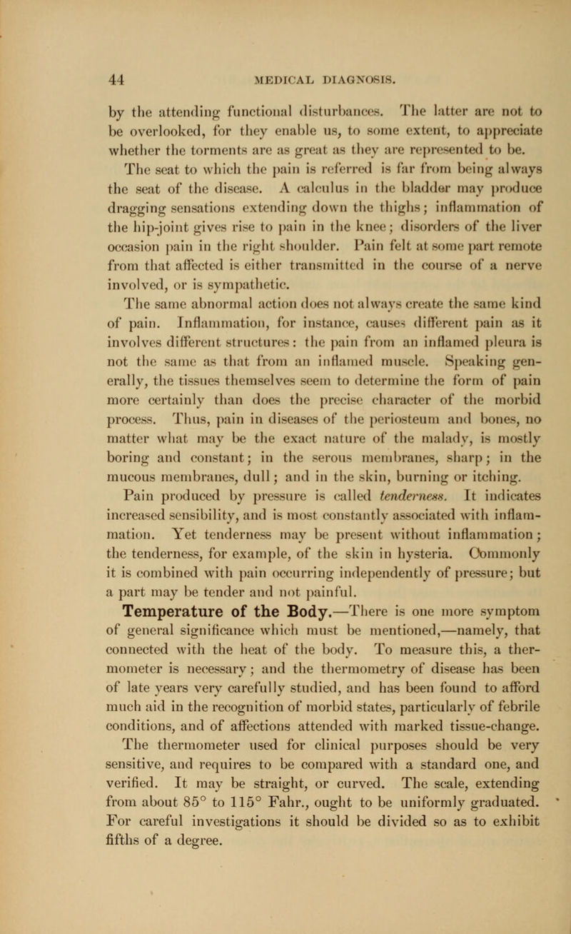 by the attending functional disturbances. The latter are not to be overlooked, for they enable us, to some extent, to appreciate whether the torments are as great as they are represented to be. The seat to which the pain is referred is far from being always the seat of the disease. A calculus in the bladder may produce dragging sensations extending down the thighs j Inflammation of the hip-joint gives rise to pain in the knee; disorders of the liver occasion pain in the right shoulder. Pain fell at some part remote from that affected is either transmitted in the course of a nerve involved, or is sympathetic. The same abnormal action does not always create the same kind of pain. Inflammation, for instance, causes different pain as it involves different structures: the pain from an inflamed pleura is not the same as that from an inflamed muscle. Speaking gen- erally, the tissues themselves seem to determine the form of pain more certainly than does the precise character of the morbid process. Thus, pain in diseases of the periosteum and bones, no matter what may be the exact nature of the malady, is mostly boring and constant; in the serous membranes, sharp; in the mucous membranes, dull; and in the skin, burning or itching. Pain produced by pressure is called tenderness. It indicates increased sensibility, and is most constantly associated with inflam- mation. Yet tenderness may be present without inflammation; the tenderness, for example, of the skin in hysteria. Commonly it is combined with pain occurring independently of pressure; but a part may be tender and not painful. Temperature of the Body.—There is one more symptom of general significance which must be mentioned,—namely, that connected with the heat of the body. To measure this, a ther- mometer is necessary; and the thermometry of disease has been of late years very carefully studied, and has been found to afford much aid in the recognition of morbid states, particularly of febrile conditions, and of affections attended with marked tissue-change. The thermometer used for clinical purposes should be very sensitive, and requires to be compared with a standard one, and verified. It may be straight, or curved. The scale, extending from about 85° to 115° Fahr., ought to be uniformly graduated. For careful investigations it should be divided so as to exhibit fifths of a degree.