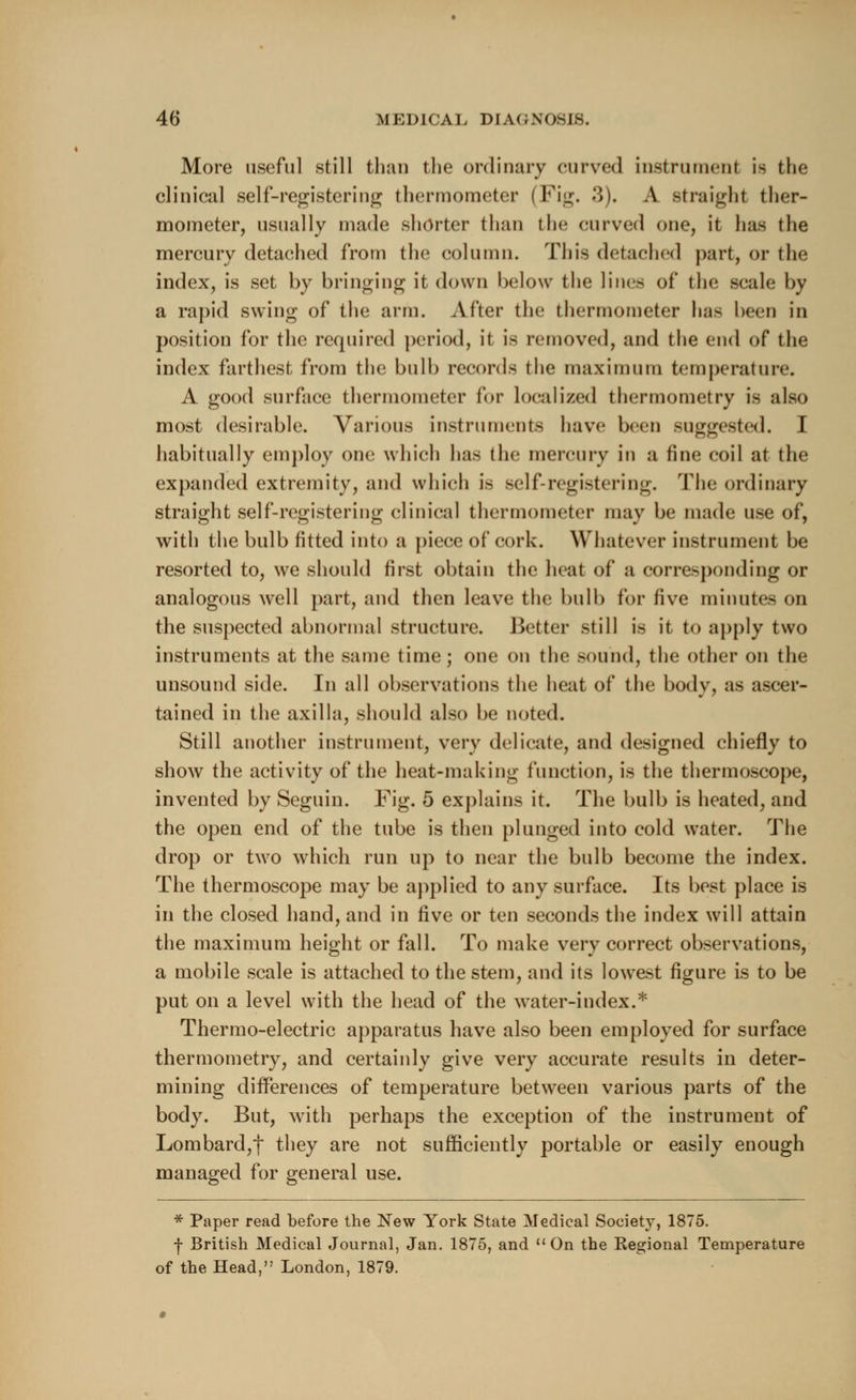 More useful still than the ordinary curved instrument is the clinical self-registering thermometer (Fig. 3). A straight ther- mometer, usually made shorter than the curved one, it has the mercury detached from the column. This detached part, or the index, is set by bringing it down below the lines of the scale by a rapid swing of the arm. After the thermometer has been in position for the required period, it is removed, and the end of the index farthest from the bulb records the maximum temperature. A good surface thermometer for localized thermometry is also most desirable. Various instruments have been suggested. I habitually employ one which has the mercury in a fine coil at the expanded extremity, and which is self-registering. The ordinary straight self-registering clinical thermometer may be made use of, with the bulb fitted into a piece of cork. Whatever instrument be resorted to, we should first obtain the heat of a corresponding or analogous well part, and then leave the bulb for five minutes on the suspected abnormal structure. Better still is it to apply two instruments at the same time; one on the sound, the other on the unsound side. In all observations the heat of the body, as ascer- tained in the axilla, should also be noted. Still another instrument, very delicate, and designed chiefly to show the activity of the heat-making function, is the thermoscope, invented by Seguin. Fig. 5 explains it. The bulb is heated, and the open end of the tube is then plunged into cold water. The drop or two which run up to near the bulb become the index. The thermoscope may be applied to any surface. Its best place is in the closed hand, and in five or ten seconds the index will attain the maximum height or fall. To make very correct observations, a mobile scale is attached to the stem, and its lowest figure is to be put on a level with the head of the water-index.* Thermo-electric apparatus have also been employed for surface thermometry, and certainly give very accurate results in deter- mining differences of temperature between various parts of the body. But, with perhaps the exception of the instrument of Lombard,f they are not sufficiently portable or easily enough managed for general use. * Paper read before the New York State Medical Society*, 1875. ■}• British Medical Journal, Jan. 1875, and On the Regional Temperature of the Head, London, 1879.