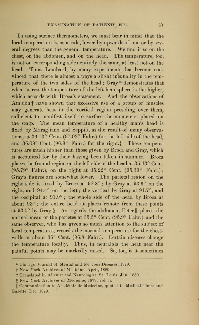 In using surface thermometers, we must bear in mind that the local temperature is, as a rule, lower by upwards of one or by sev- eral degrees than the general temperature. We find it so on the chest, on the abdomen, and on the head. The temperature, too, is not on corresponding sides entirely the same, at least not on the head. Thus, Lombard, by many experiments, has become con- vinced that there is almost always a slight inequality in the tem- perature of the two sides of the head ; Gray* demonstrates that when at rest the temperature of the left hemisphere is the higher, which accords with Broca's statement. And the observations of Amidonf have shown that excessive use of a group of muscles may generate heat in the cortical region presiding over them, sufficient to manifest itself to surface thermometers placed on the scalp. The mean temperature of a healthy man's head is fixed by Maragliano and Seppili, as the result of many observa- tions, at 36.13° Cent, (97.03° Fahr.) for the left side of the head, and 36.08° Cent. (96.9° Fahr.) for the right.! These tempera- tures are much higher than those given by Broca and Gray, which is accounted for bv their having been taken in summer. Broca places the frontal region on the left side of the head at 35.43° Cent. (95.79° Fahr.), on the right at 35.22° Cent. (95.39° Fahr.); Gray's figures are somewhat lower. The parietal region on the right side is fixed by Broca at 92.8°; by Gray at 93.6° on the right, and 94.4° on the left; the vertical by Gray at 91.7°, and the occipital at 91.9°; the whole side of the head by Broca at about 93°; the entire head at places remote from these points at 93.5° by Gray.§ As regards the abdomen, Peter || places the normal mean of the parietes at 35.5° Cent, (95.9° Fahr.), and the same observer, who has given so much attention to the subject of local temperatures, records the normal temperature for the chest- walls at about 36° Cent. (96.8 Fahr.). Certain diseases change the temperature locally. Thus, in neuralgia the heat near the painful points may be markedly raised. So, too, is it sometimes * Chicago Journal of Mental and Nervous Diseases, 1879. f New York Archives of Medicine, April, 1880. X Translated in Alienist and Neurologist, St. Louis, Jan. 1880. \ New York Archives of Medicine, 1879, vol. ii. || Communication to Academie de Medecine, quoted in Medical Times and Gazette, Dec. 1879.
