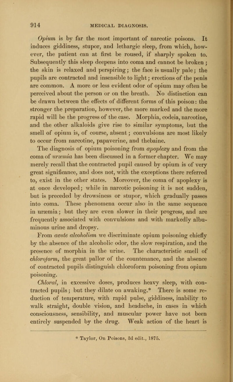 Opium is by far the most important of narcotic poisons. It induces giddiness, stupor, and lethargic sleep, from which, how- ever, the patient can at first be roused, if sharply spoken to. Subsequently this sleep deepens into coma and cannot be broken ; the skin is relaxed and perspiring; the face is usually pale; the pupils are contracted and insensible to light; erections of the penis are common. A more or less evident odor of opium may often be perceived about the person or on the breath. No distinction can be drawn between the effects of different forms of this poison: the stronger the preparation, however, the more marked and the more rapid will be the progress of the case. Morphia, codeia, narcotine, and the other alkaloids give rise to similar symptoms, but the smell of opium is, of course, absent; convulsions are most likely to occur from narcotine, papaverine, and thebaine. The diagnosis of opium poisoning from apoplexy and from the coma of uraemia has been discussed in a former chapter. We may merely recall that the contracted pupil caused by opium is of very great significance, and does not, with the exceptions there referred to, exist in the other states. Moreover, the coma of apoplexy is at once developed; while in narcotic poisoning it is not sudden, but is preceded by drowsiness or stupor, which gradually passes into coma. These phenomena occur also in the same sequence in uraemia; but they are even slower in their progress, and are frequently associated with convulsions and with markedly albu- minous urine and dropsy. From acute alcoholism we discriminate opium poisoning chiefly by the absence of the alcoholic odor, the slow respiration, and the presence of morphia in the urine. The characteristic smell of chlorojorm, the great pallor of the countenance, and the absence of contracted pupils distinguish chloroform poisoning from opium poisoning. Chloral, in excessive doses, produces heavy sleep, with con- tracted pupils; but they dilate on awaking.* There is some re- duction of temperature, with rapid pulse, giddiness, inability to walk straight, double vision, and headache, in cases in which consciousness, sensibility, and muscular power have not been entirely suspended by the drug. Weak action of the heart is * Taylor, On Poisons, 3d edit., 1875.