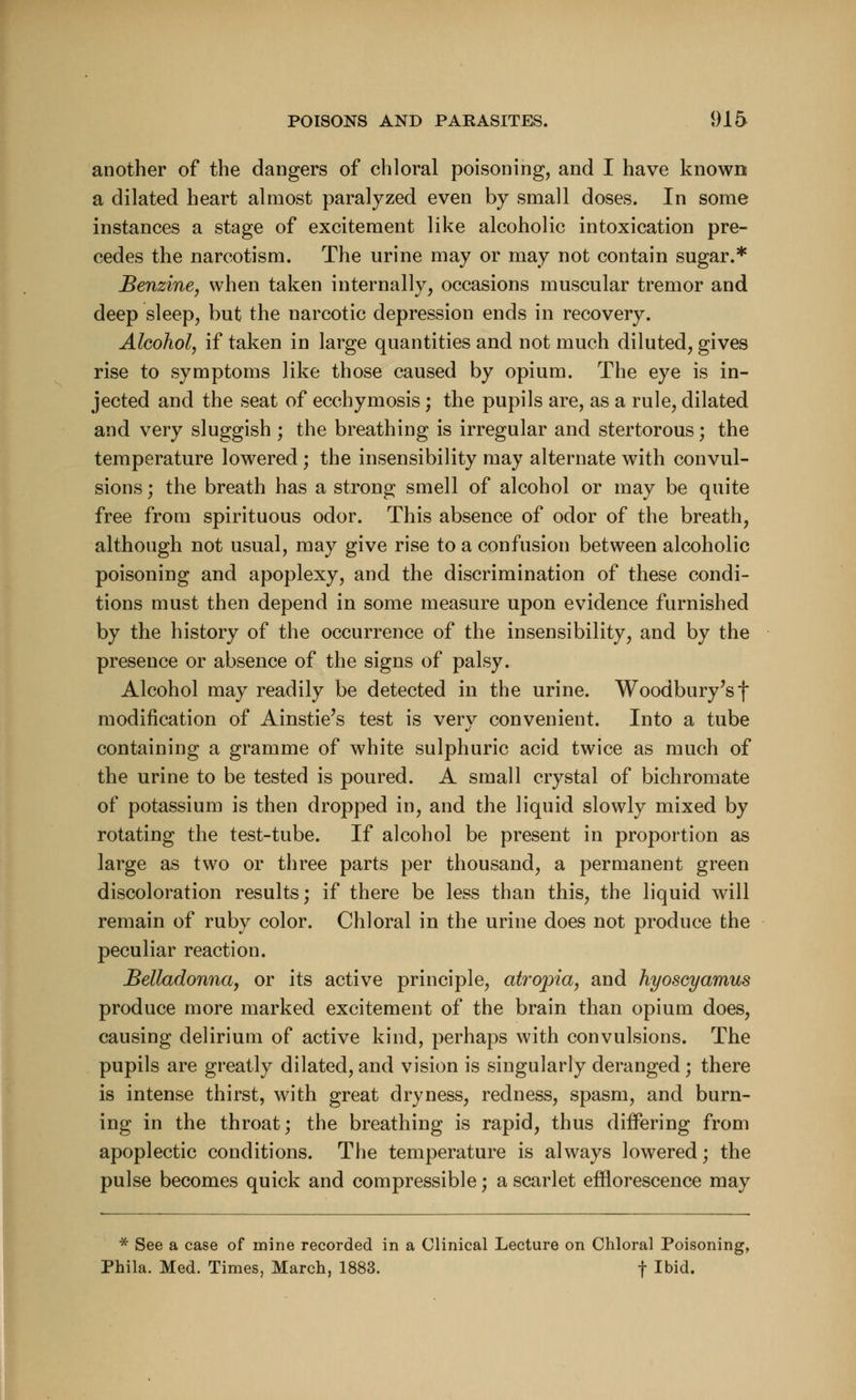 another of the dangers of chloral poisoning, and I have known a dilated heart almost paralyzed even by small doses. In some instances a stage of excitement like alcoholic intoxication pre- cedes the narcotism. The urine may or may not contain sugar.* Benzine, when taken internally, occasions muscular tremor and deep sleep, but the narcotic depression ends in recovery. Alcohol, if taken in large quantities and not much diluted, gives rise to symptoms like those caused by opium. The eye is in- jected and the seat of ecchymosis; the pupils are, as a rule, dilated and very sluggish ; the breathing is irregular and stertorous; the temperature lowered; the insensibility may alternate with convul- sions ; the breath has a strong smell of alcohol or may be quite free from spirituous odor. This absence of odor of the breath, although not usual, may give rise to a confusion between alcoholic poisoning and apoplexy, and the discrimination of these condi- tions must then depend in some measure upon evidence furnished by the history of the occurrence of the insensibility, and by the presence or absence of the signs of palsy. Alcohol may readily be detected in the urine. Woodbury's f modification of Ainstie's test is very convenient. Into a tube containing a gramme of white sulphuric acid twice as much of the urine to be tested is poured. A small crystal of bichromate of potassium is then dropped in, and the liquid slowly mixed by rotating the test-tube. If alcohol be present in proportion as large as two or three parts per thousand, a permanent green discoloration results; if there be less than this, the liquid will remain of ruby color. Chloral in the urine does not produce the peculiar reaction. Belladonna, or its active principle, atropia, and hyoscyamus produce more marked excitement of the brain than opium does, causing delirium of active kind, perhaps with convulsions. The pupils are greatly dilated, and vision is singularly deranged; there is intense thirst, with great dryness, redness, spasm, and burn- ing in the throat; the breathing is rapid, thus differing from apoplectic conditions. The temperature is always lowered; the pulse becomes quick and compressible; a scarlet efflorescence may * See a case of mine recorded in a Clinical Lecture on Chloral Poisoning, Phila. Med. Times, March, 1883. f Ibid.