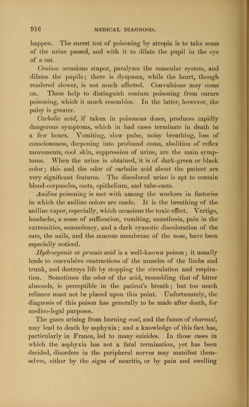 happen. The surest test of poisoning by atropia is to take some of the urine passed, and with it to dilate the pupil in the eye of a cat. Coniwm occasions stupor, paralyzes the muscular system, and dilates the pupils; there is dyspnoea, while the heart, though rendered slower, is not much affected. Convulsions may come on. These help to distinguish conium poisoning from curare poisoning, which it much resembles. In the latter, however, the palsy is greater. Carbolic acid, if taken in poisonous doses, produces rapidly dangerous symptoms, which in bad cases terminate in death in a few hours. Vomiting, slow pulse, noisy breathing, loss of consciousness, deepening into profound coma, abolition of reflex movements, cool skin, suppression of urine, are the main symp- toms. When the urine is obtained, it is of dark-green or black color; this and the odor of carbolic acid about the patient are very significant features. The discolored urine is apt to contain blood-corpuscles, casts, epithelium, and tube-casts. Aniline poisoning is met with among the workers in factories in which the aniline colors are made. It is the breathing of the aniline vapor, especially, which occasions the toxic effect. Vertigo, headache, a sense of suffocation, vomiting, anaesthesia, pain in the extremities, somnolency, and a dark cyanotic discoloration of the ears, the nails, and the mucous membrane of the nose, have been especially noticed. Hydrocyanic or prussic acid is a well-known poison; it usually leads to convulsive contractions of the muscles of the limbs and trunk, and destroys life by stopping the circulation and respira- tion. Sometimes the odor of the acid, resembling that of bitter almonds, is perceptible in the patient's breath ; but too much reliance must not be placed upon this point. Unfortunately, the diagnosis of this poison has generally to be made after death, for medico-legal purposes. The gases arising from burning coal, and the fumes of charcoal, may lead to death by asphyxia; and a knowledge of this fact has, particularly in France, led to many suicides. In those cases in which the asphyxia has not a fatal termination, yet has been decided, disorders in the peripheral nerves may manifest them- selves, either by the signs of neuritis, or by pain and swelling