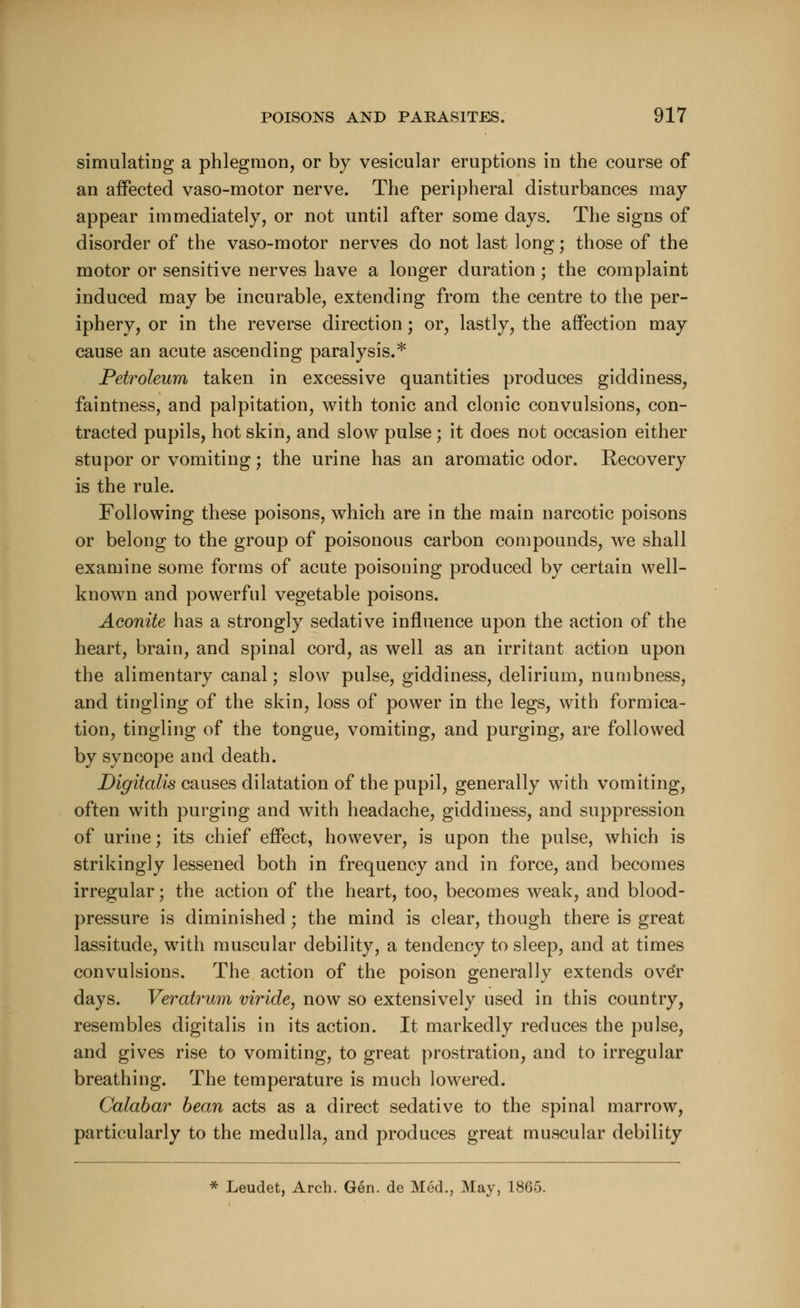 simulating a phlegmon, or by vesicular eruptions in the course of an affected vaso-motor nerve. The peripheral disturbances may- appear immediately, or not until after some days. The signs of disorder of the vaso-motor nerves do not last long; those of the motor or sensitive nerves have a longer duration; the complaint induced may be incurable, extending from the centre to the per- iphery, or in the reverse direction; or, lastly, the affection may cause an acute ascending paralysis.* Petroleum taken in excessive quantities produces giddiness, faintness, and palpitation, with tonic and clonic convulsions, con- tracted pupils, hot skin, and slow pulse; it does not occasion either stupor or vomiting; the urine has an aromatic odor. Recovery is the rule. Following these poisons, which are in the main narcotic poisons or belong to the group of poisonous carbon compounds, we shall examine some forms of acute poisoning produced by certain well- known and powerful vegetable poisons. Aconite has a strongly sedative influence upon the action of the heart, brain, and spinal cord, as well as an irritant action upon the alimentary canal; slow pulse, giddiness, delirium, numbness, and tingling of the skin, loss of power in the legs, with formica- tion, tingling of the tongue, vomiting, and purging, are followed by syncope and death. Digitalis causes dilatation of the pupil, generally with vomiting, often with purging and with headache, giddiness, and suppression of urine; its chief effect, however, is upon the pulse, which is strikingly lessened both in frequency and in force, and becomes irregular; the action of the heart, too, becomes weak, and blood- pressure is diminished j the mind is clear, though there is great lassitude, with muscular debility, a tendency to sleep, and at times convulsions. The action of the poison generally extends over days. Veratrum viride, now so extensively used in this country, resembles digitalis in its action. It markedly reduces the pulse, and gives rise to vomiting, to great prostration, and to irregular breathing. The temperature is much lowered. Calabar bean acts as a direct sedative to the spinal marrow, particularly to the medulla, and produces great muscular debility * Leudet, Arch. Gen. de Med., May, 1865.