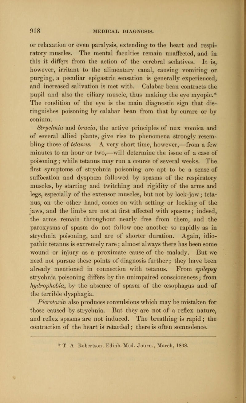 or relaxation or even paralysis, extending to the heart and respi- ratory muscles. The mental faculties remain unaffected, and in this it differs from the action of the cerebral sedatives. It is, however, irritant to the alimentary canal, causing vomiting or purging, a peculiar epigastric sensation is generally experienced, and increased salivation is met with. Calabar bean contracts the pupil and also the ciliary muscle, thus making the eye myopic* The condition of the eye is the main diagnostic sign that dis- tinguishes poisoning by calabar bean from that by curare or by conium. Strychnia and brucia, the active principles of nux vomica and of several allied plants, give rise to phenomena strongly resem- bling those of tetanus. A very short time, however,—from a few minutes to an hour or two,—will determine the issue of a case of poisoning; while tetanus may run a course of several weeks. The first symptoms of strychnia poisoning are apt to be a sense of suffocation and dyspnoea followed by spasms of the respiratory muscles, by starting and twitching and rigidity of the arms and legs, especially of the extensor muscles, but not by lock-jaw ; teta- nus, on the other hand, comes on with setting or locking of the jaws, and the limbs are not at first affected with spasms; indeed, the arms remain throughout nearly free from them, and the paroxysms of spasm do not follow one another so rapidly as in strychnia poisoning, and are of shorter duration. Again, idio- pathic tetanus is extremely rare; almost always there has been some wound or injury as a proximate cause of the malady. But we need not pursue these points of diagnosis further; they have been already mentioned in connection with tetanus. From epilepsy strychnia poisoning differs by the unimpaired consciousness; from hydrophobia, by the absence of spasm of the oesophagus and of the terrible dysphagia. Picrotoxin also produces convulsions which may be mistaken for those caused by strychnia. But they are not of a reflex nature, and reflex spasms are not induced. The breathing is rapid; the contraction of the heart is retarded; there is often somnolence. * T. A. Kobertson, Edinb. Med. Journ., March, 1868.
