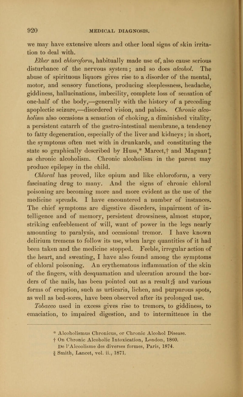 we may have extensive ulcers and other local signs of skin irrita- tion to deal with. Ether and chloroform, habitually made use of, also cause serious disturbance of the nervous system; and so does alcohol. The abuse of spirituous liquors gives rise to a disorder of the mental, motor, and sensory functions, producing sleeplessness, headache, giddiness, hallucinations, imbecility, complete loss of sensation of one-half of the body,—generally with the history of a preceding apoplectic seizure,—disordered vision, and palsies. Chronic alco- holism also occasions a sensation of choking, a diminished vitality, a persistent catarrh of the gastro-intestinal membrane, a tendency to fatty degeneration, especially of the liver and kidneys; in short, the symptoms often met with in drunkards, and constituting the state so graphically described by Huss,* Marcet,f and Magnan^ as chronic alcoholism. Chronic alcoholism in the parent may produce epilepsy in the child. Chloral has proved, like opium and like chloroform, a very fascinating drug to many. And the signs of chronic chloral poisoning are becoming more and more evident as the use of the medicine spreads. I have encountered a number of instances. The chief symptoms are digestive disorders, impairment of in- telligence and of memory, persistent drowsiness, almost stupor, striking enfeeblement of will, want of power in the legs nearly amounting to paralysis, and occasional tremor. I have known delirium tremens to follow its use, when large quantities of it had been taken and the medicine stopped. Feeble, irregular action of the heart, and sweating, I have also found among the symptoms of chloral poisoning. An erythematous inflammation of the skin of the fingers, with desquamation and ulceration around the bor- ders of the nails, has been pointed out as a result ;§ and various forms of eruption, such as urticaria, lichen, and purpurous spots, as well as bed-sores, have been observed after its prolonged use. Tobacco used in excess gives rise to tremors, to giddiness, to emaciation, to impaired digestion, and to intermittence in the * Alcoholismus Chronicus, or Chronic Alcohol Disease. f On Chronic Alcoholic Intoxication, London, 1860. De l'Alcoolisme des diverses formes, Paris, 1874. \ Smith, Lancet, vol. ii., 1871.