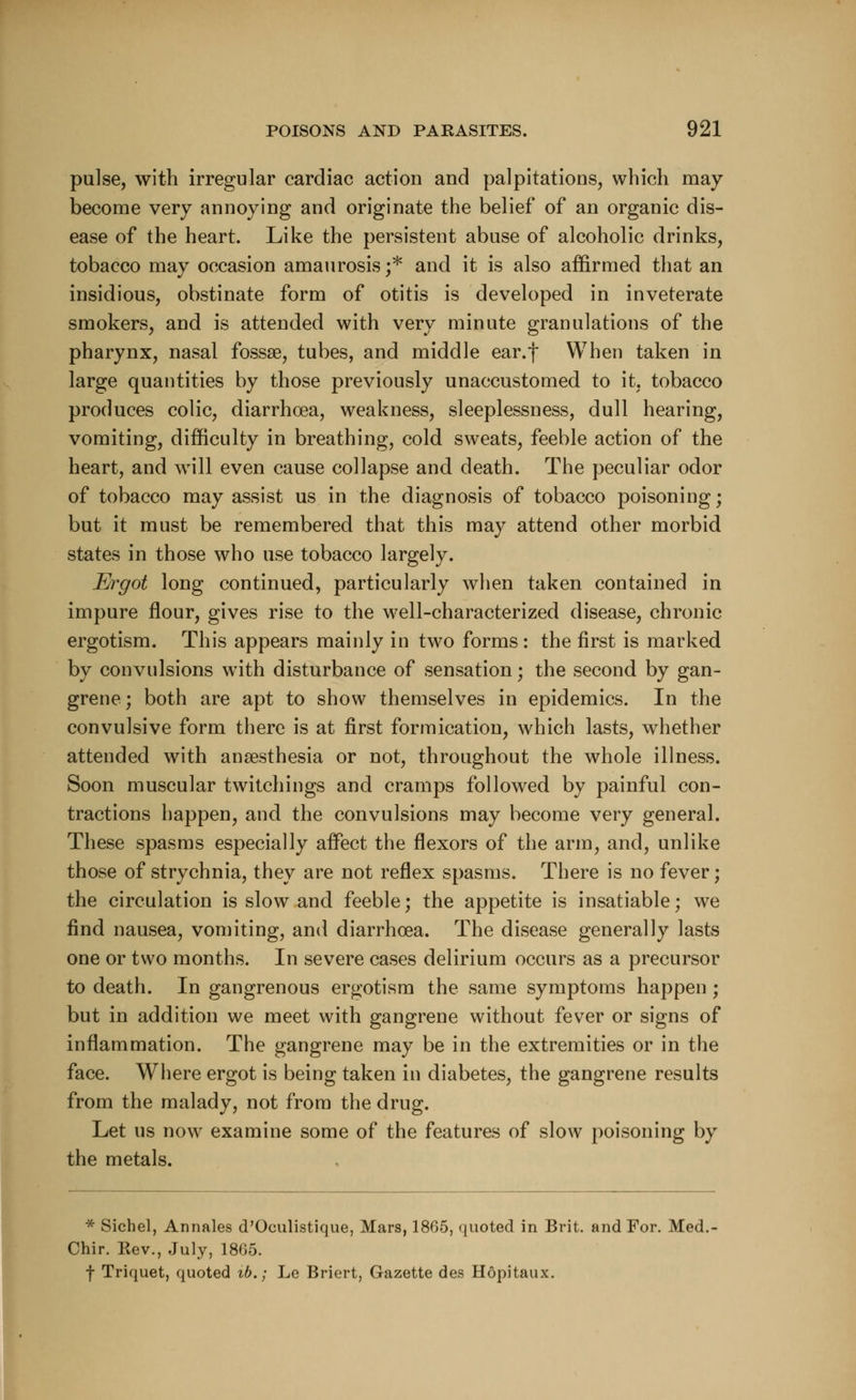 pulse, with irregular cardiac action and palpitations, which may- become very annoying and originate the belief of an organic dis- ease of the heart. Like the persistent abuse of alcoholic drinks, tobacco may occasion amaurosis ;* and it is also affirmed that an insidious, obstinate form of otitis is developed in inveterate smokers, and is attended with very minute granulations of the pharynx, nasal fossse, tubes, and middle ear.f When taken in large quantities by those previously unaccustomed to it, tobacco produces colic, diarrhoea, weakness, sleeplessness, dull hearing, vomiting, difficulty in breathing, cold sweats, feeble action of the heart, and will even cause collapse and death. The peculiar odor of tobacco may assist us in the diagnosis of tobacco poisoning; but it must be remembered that this may attend other morbid states in those who use tobacco largely. Ergot long continued, particularly when taken contained in impure flour, gives rise to the well-characterized disease, chronic ergotism. This appears mainly in two forms : the first is marked by convulsions with disturbance of sensation; the second by gan- grene ; both are apt to show themselves in epidemics. In the convulsive form there is at first formication, which lasts, whether attended with anaesthesia or not, throughout the whole illness. Soon muscular twitchings and cramps followed by painful con- tractions happen, and the convulsions may become very general. These spasms especially affect the flexors of the arm, and, unlike those of strychnia, they are not reflex spasms. There is no fever; the circulation is slow and feeble; the appetite is insatiable; we find nausea, vomiting, and diarrhoea. The disease generally lasts one or two months. In severe cases delirium occurs as a precursor to death. In gangrenous ergotism the same symptoms happen ; but in addition we meet with gangrene without fever or signs of inflammation. The gangrene may be in the extremities or in the face. Where ergot is being taken in diabetes, the gangrene results from the malady, not from the drug. Let us now examine some of the features of slow poisoning by the metals. * Sichel, Annales d'Oculistique, Mars, 1865, quoted in Brit, and For. Med. Chir. Rev., July, 1865. f Triquet, quoted ib.; Le Briert, Gazette des Hopitaux.