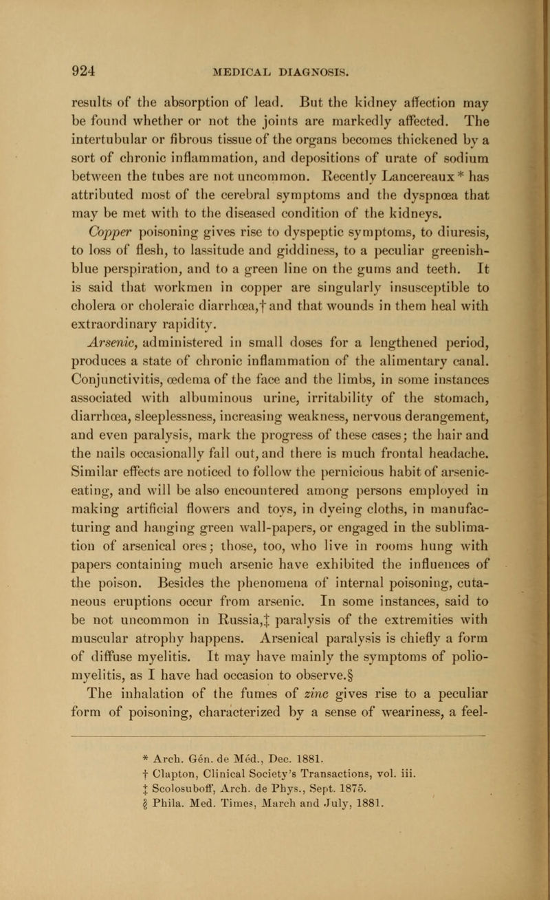 results of the absorption of lead. But the kidney affection may be found whether or not the joints are markedly affected. The intertubular or fibrous tissue of the organs becomes thickened by a sort of chronic inflammation, and depositions of urate of sodium between the tubes are not uncommon. Recently Lancereaux* has attributed most of the cerebral symptoms and the dyspnoea that may be met with to the diseased condition of the kidneys. Copper poisoning gives rise to dyspeptic symptoms, to diuresis, to loss of flesh, to lassitude and giddiness, to a peculiar greenish- blue perspiration, and to a green line on the gums and teeth. It is said that workmen in copper are singularly insusceptible to cholera or choleraic diarrho3a,fand that wounds in them heal with extraordinary rapidity. Arsenic, administered in small doses for a lengthened period, produces a state of chronic inflammation of the alimentary canal. Conjunctivitis, oedema of the face and the limbs, in some instances associated with albuminous urine, irritability of the stomach, diarrhoea, sleeplessness, increasing weakness, nervous derangement, and even paralysis, mark the progress of these cases; the hair and the nails occasionally fall out, and there is much frontal headache. Similar effects are noticed to follow the pernicious habit of arsenic- eating, and will be also encountered among persons employed in making artificial flowers and toys, in dyeing cloths, in manufac- turing and hanging green wall-papers, or engaged in the sublima- tion of arsenical ores; those, too, who live in rooms hung with papers containing much arsenic have exhibited the influences of the poison. Besides the phenomena of internal poisoning, cuta- neous eruptions occur from arsenic. In some instances, said to be not uncommon in Russia,J paralysis of the extremities with muscular atrophy happens. Arsenical paralysis is chiefly a form of diffuse myelitis. It may have mainly the symptoms of polio- myelitis, as I have had occasion to observe.§ The inhalation of the fumes of zinc gives rise to a peculiar form of poisoning, characterized by a sense of weariness, a feel- * Arch. Gen. de Med., Dec. 1881. t Clapton, Clinical Society's Transactions, vol. iii. % Scolosuboff, Arch, de Phys., Sept. 1875. § Phila. Med. Times, March and July, 1881.