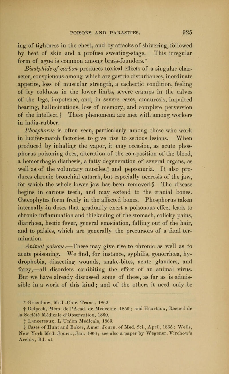 ing of tightness in the chest, and by attacks of shivering, followed by heat of skin and a profuse sweating-stage. This irregular form of ague is common among brass-founders.* Bisulphide of carbon produces toxical effects of a singular char- acter, conspicuous among which are gastric disturbances, inordinate appetite, loss of muscular strength, a cachectic condition, feeling of icy coldness in the lower limbs, severe cramps in the calves of the legs, impotence, and, in severe cases, amaurosis, impaired hearing, hallucinations, loss of memory, and complete perversion of the intellect, f These phenomena are met with among workers in india-rubber. Phosphorus is often seen, particularly among those who work in lucifer-match factories, to give rise to serious lesions. When produced by inhaling the vapor, it may occasion, as acute phos- phorus poisoning does, alteration of the composition of the blood, a hemorrhagic diathesis, a fatty degeneration of several organs, as well as of the voluntary muscles,J and peptonuria. It also pro- duces chronic bronchial catarrh, but especially necrosis of the jaw, for which the whole lower jaw has been removed.§ The disease begins in carious teeth, and may extend to the cranial bones. Osteophytes form freely in the affected bones. Phosphorus taken internally in doses that gradually exert a poisonous effect leads to chronic inflammation and thickening of the stomach, colicky pains, diarrhoea, hectic fever, general emaciation, falling out of the hair, and to palsies, which are generally the precursors of a fatal ter- mination. Animal poisons.—These may give rise to chronic as well as to acute poisoning. We find, for instance, syphilis, gonorrhoea, hy- drophobia, dissecting wounds, snake-bites, acute glanders, and farcy,—all disorders exhibiting the effect of an animal virus. But we have already discussed some of these, as far as is admis- sible in a work of this kind; and of the others it need only be * Greenhow, Med.-Chir. Trans., 1862. f Delpech, Mem. de 1'Acad. de Medecine, 1856 ; andHeurtaux, Eecueil de la Soeiete Medicale d'Observation, 1860. I Lancereaux, L'Union Medicale, 1863. \ Cases of Hunt and Boker, Amer. Journ. of Med. Sci., April, 1865 ; Wells, New York Med. Journ., Jan. 1866; see also a paper by Wegener, Virchow's Archiv, Bd. xl.