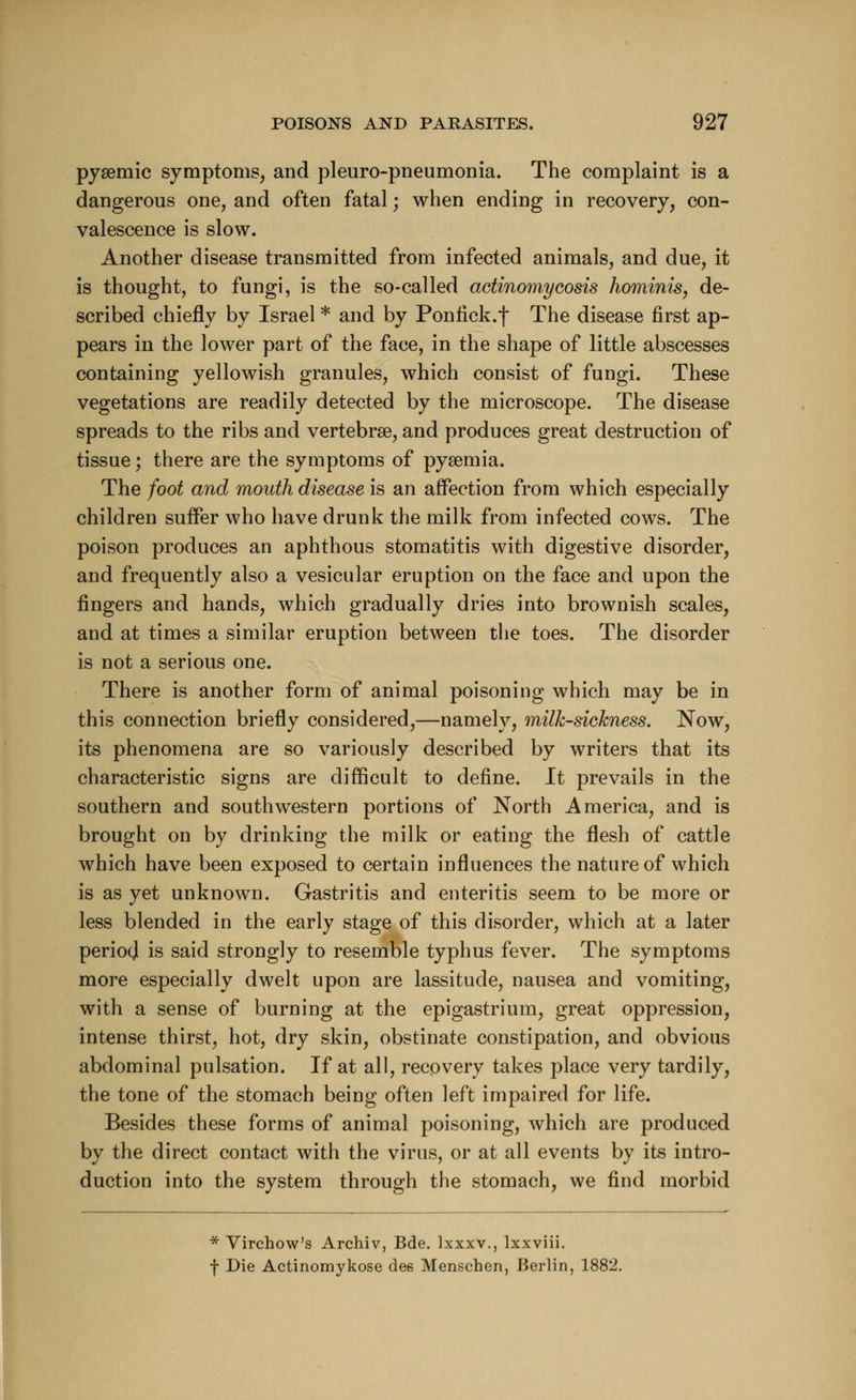 pysemic symptoms, and pleuro-pneumonia. The complaint is a dangerous one, and often fatal; when ending in recovery, con- valescence is slow. Another disease transmitted from infected animals, and due, it is thought, to fungi, is the so-called actinomycosis hominis, de- scribed chiefly by Israel * and by Ponfick.f The disease first ap- pears in the lower part of the face, in the shape of little abscesses containing yellowish granules, which consist of fungi. These vegetations are readily detected by the microscope. The disease spreads to the ribs and vertebrae, and produces great destruction of tissue; there are the symptoms of pysemia. The foot and mouth disease is an affection from which especially children suffer who have drunk the milk from infected cows. The poison produces an aphthous stomatitis with digestive disorder, and frequently also a vesicular eruption on the face and upon the fingers and hands, which gradually dries into brownish scales, and at times a similar eruption between the toes. The disorder is not a serious one. There is another form of animal poisoning which may be in this connection briefly considered,—namely, milk-sickness. Now, its phenomena are so variously described by writers that its characteristic signs are difficult to define. It prevails in the southern and southwestern portions of North America, and is brought on by drinking the milk or eating the flesh of cattle which have been exposed to certain influences the nature of which is as yet unknown. Gastritis and enteritis seem to be more or less blended in the early stage of this disorder, which at a later period is said strongly to resemble typhus fever. The symptoms more especially dwelt upon are lassitude, nausea and vomiting, with a sense of burning at the epigastrium, great oppression, intense thirst, hot, dry skin, obstinate constipation, and obvious abdominal pulsation. If at all, recovery takes place very tardily, the tone of the stomach being often left impaired for life. Besides these forms of animal poisoning, which are produced by the direct contact with the virus, or at all events by its intro- duction into the system through the stomach, we find morbid * Virchow's Archiv, Bde. lxxxv., lxxviii. f Die Actinomykose dee Menschen, Berlin, 1882.