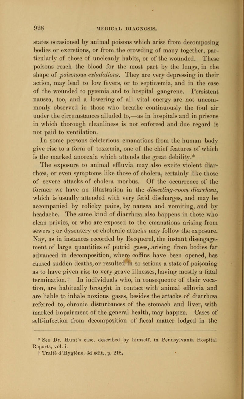 states occasioned by animal poisons which arise from decomposing bodies or excretions, or from the crowding of many together, par- ticularly of those of uncleanly habits, or of the wounded. These poisons reach the blood for the most part by the lungs, in the shape of poisonous exhalations. They are very depressing in their action, may lead to low fevers, or to septicaemia, and in the case of the wounded to pya3tnia and to hospital gangrene. Persistent nausea, too, and a lowering of all vital energy are not uncom- monly observed in those who breathe continuously the foul air under the circumstances alluded to,—as in hospitals and in prisons in which thorough cleanliness is not enforced and due regard is not paid to ventilation. In some persons deleterious emanations from the human body give rise to a form of toxaemia, one of the chief features of which is the marked anorexia which attends the great debility.* The exposure to animal effluvia may also excite violent diar- rhoea, or even symptoms like those of cholera, certainly like those of severe attacks of cholera morbus. Of the occurrence of the former we have an illustration in the dissecting-room diarrhoea, which is usually attended with very fetid discharges, and may be accompanied by colicky pains, by nausea and vomiting, and by headache. The same kind of diarrhoea also happens in those who clean privies, or who are exposed to the emanations arising from sewers ; or dysentery or choleraic attacks may follow the exposure. Nay, as in instances recorded by Becquerel, the instant disengage- ment of large quantities of putrid gases, arising from bodies far advanced in decomposition, where coffins have been opened, has caused sudden deaths, or resulted in so serious a state of poisoning as to have given rise to very grave illnesses, having mostly a fatal termination.f In individuals who, in consequence of their voca- tion, are habitually brought in contact with animal effluvia and are liable to inhale noxious gases, besides the attacks of diarrhoea referred to, chronic disturbances of the stomach and liver, with marked impairment of the general health, may happen. Cases of self-infection from decomposition of faecal matter lodged in the * See Dr. Hunt's case, described by himself, in Pennsylvania Hospital Keports, vol. i. f Traite d'Hygiene, 3d edit., p. 218.
