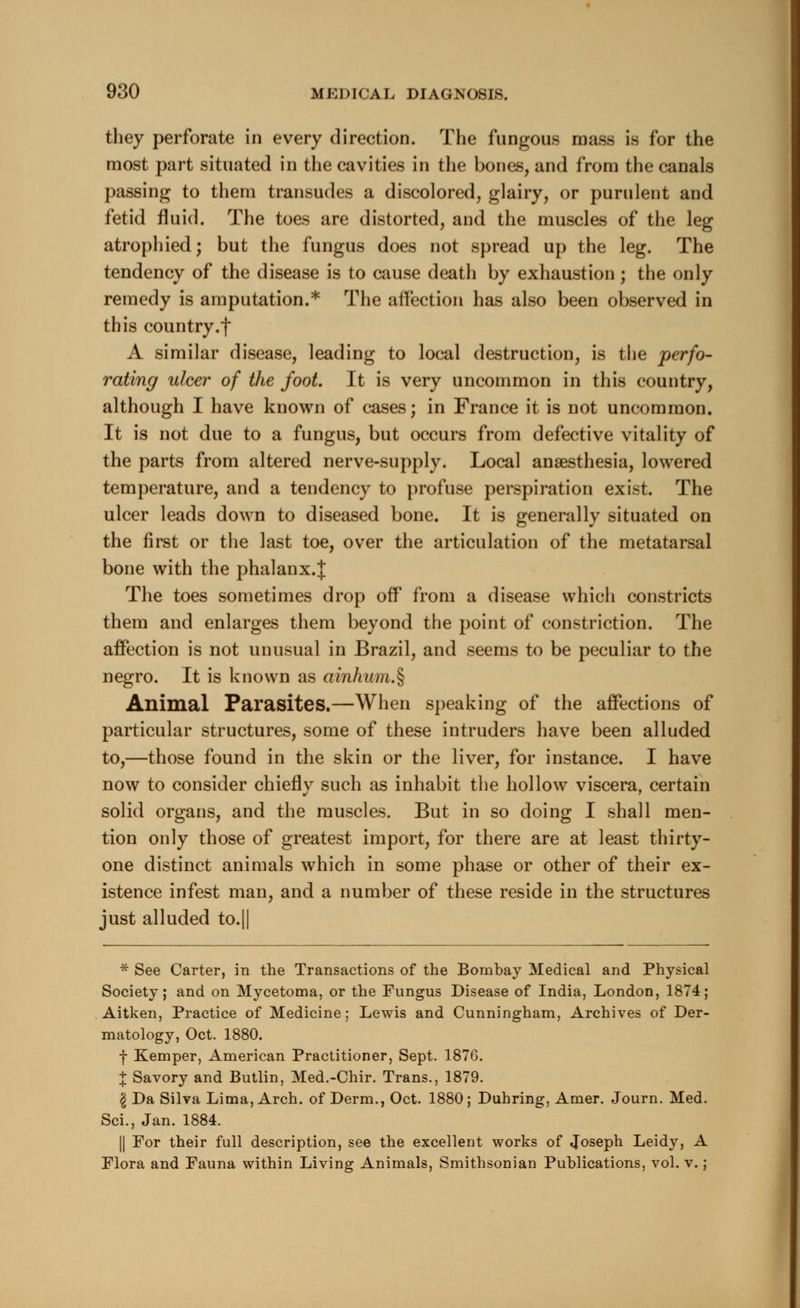 they perforate in every direction. The fungous mass is for the most part situated in the cavities in the bones, and from the canals passing to them transudes a discolored, glairy, or purulent and fetid fluid. The toes are distorted, and the muscles of the leg atrophied; but the fungus does not spread up the leg. The tendency of the disease is to cause death by exhaustion; the only remedy is amputation.* The affection has also been observed in this country.f A similar disease, leading to local destruction, is the perfo- rating ulcer of the foot. It is very uncommon in this country, although I have known of cases; in France it is not uncommon. It is not due to a fungus, but occurs from defective vitality of the parts from altered nerve-supply. Local anaesthesia, lowered temperature, and a tendency to profuse perspiration exist. The ulcer leads down to diseased bone. It is generally situated on the first or the last toe, over the articulation of the metatarsal bone with the phalanx.J The toes sometimes drop off from a disease which constricts them and enlarges them beyond the point of constriction. The affection is not unusual in Brazil, and seems to be peculiar to the negro. It is known as ainhum.% Animal Parasites.—When speaking of the affections of particular structures, some of these intruders have been alluded to,—those found in the skin or the liver, for instance. I have now to consider chiefly such as inhabit the hollow viscera, certain solid organs, and the muscles. But in so doing I shall men- tion only those of greatest import, for there are at least thirty- one distinct animals which in some phase or other of their ex- istence infest man, and a number of these reside in the structures just alluded to.|| * See Carter, in the Transactions of the Bombay Medical and Physical Society; and on Mycetoma, or the Fungus Disease of India, London, 1874; Aitken, Practice of Medicine; Lewis and Cunningham, Archives of Der- matology, Oct. 1880. f Kemper, American Practitioner, Sept. 1876. % Savory and Butlin, Med.-Chir. Trans., 1879. I Da Silva Lima, Arch, of Derm., Oct. 1880; Duhring, Amer. Journ. Med. Sci., Jan. 1884. || For their full description, see the excellent works of Joseph Leidy, A Flora and Fauna within Living Animals, Smithsonian Publications, vol. v.;