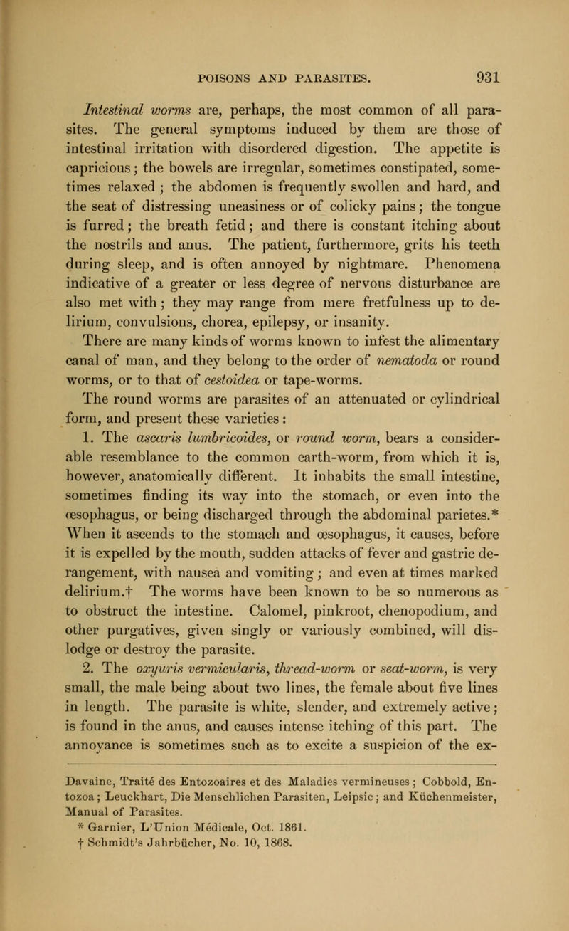 Intestinal worms are, perhaps, the most common of all para- sites. The general symptoms induced by them are those of intestinal irritation with disordered digestion. The appetite is capricious; the bowels are irregular, sometimes constipated, some- times relaxed ; the abdomen is frequently swollen and hard, and the seat of distressing uneasiness or of colicky pains; the tongue is furred; the breath fetid; and there is constant itching about the nostrils and anus. The patient, furthermore, grits his teeth during sleep, and is often annoyed by nightmare. Phenomena indicative of a greater or less degree of nervous disturbance are also met with; they may range from mere fretfulness up to de- lirium, convulsions, chorea, epilepsy, or insanity. There are many kinds of worms known to infest the alimentary canal of man, and they belong to the order of nematoda or round worms, or to that of cestoidea or tape-worms. The round worms are parasites of an attenuated or cylindrical form, and present these varieties: 1. The ascaris lumbricoides, or round worm, bears a consider- able resemblance to the common earth-worm, from which it is, however, anatomically different. It inhabits the small intestine, sometimes finding its way into the stomach, or even into the oesophagus, or being discharged through the abdominal parietes.* When it ascends to the stomach and oesophagus, it causes, before it is expelled by the mouth, sudden attacks of fever and gastric de- rangement, with nausea and vomiting; and even at times marked delirium.f The worms have been known to be so numerous as to obstruct the intestine. Calomel, pinkroot, chenopodium, and other purgatives, given singly or variously combined, will dis- lodge or destroy the parasite. 2. The oxyuris vermicularis, thread-worm or seat-worm, is very small, the male being about two lines, the female about five lines in length. The parasite is white, slender, and extremely active; is found in the anus, and causes intense itching of this part. The annoyance is sometimes such as to excite a suspicion of the ex- Davaine, Traite des Entozoaires et des Maladies vermineuses ; Cobbold, En- tozoa; Leuckhart, Die Menschlichen Parasiten, Leipsic; and Kuchenmeister, Manual of Parasites. * Gamier, L'Union Medicale, Oct. 1861. f Schmidt's Jahrbucher, No. 10, 1868.