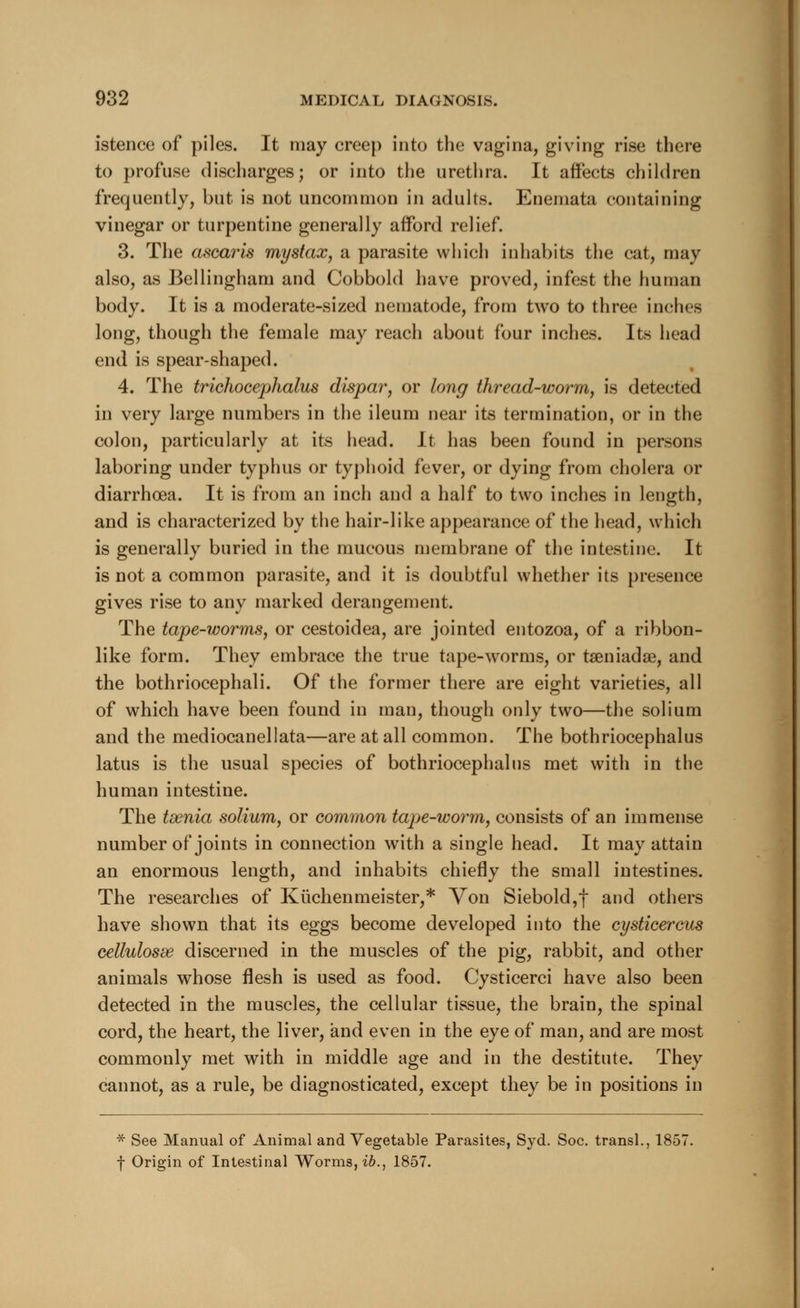 istence of piles. It may creep into the vagina, giving rise there to profuse discharges; or into the urethra. It affects children frequently, but is not uncommon in adults. Enemata containing vinegar or turpentine generally afford relief. 3. The ascaris mystax, a parasite which inhabits the cat, may also, as Bellingham and Cobbold have proved, infest the human body. It is a moderate-sized nematode, from two to three inches long, though the female may reach about four inches. Its head end is spear-shaped. 4. The trichocephalus dispar, or long thread-worm, is detected in very large numbers in the ileum near its termination, or in the colon, particularly at its head. It has been found in persons laboring under typhus or typhoid fever, or dying from cholera or diarrhoea. It is from an inch and a half to two inches in length, and is characterized by the hair-like appearance of the head, which is generally buried in the mucous membrane of the intestine. It is not a common parasite, and it is doubtful whether its presence gives rise to any marked derangement. The tape-worms, or cestoidea, are jointed entozoa, of a ribbon- like form. They embrace the true tape-worms, or taeniadse, and the bothriocephali. Of the former there are eight varieties, all of which have been found in man, though only two—the solium and the mediocanellata—are at all common. The bothriocephalus latus is the usual species of bothriocephalus met with in the human intestine. The taenia solium, or common tape-worm, consists of an immense number of joints in connection wTith a single head. It may attain an enormous length, and inhabits chiefly the small intestines. The researches of Kuchenmeister,* Von Siebold,f and others have shown that its eggs become developed into the cysticercus cellulosse discerned in the muscles of the pig, rabbit, and other animals whose flesh is used as food. Cysticerci have also been detected in the muscles, the cellular tissue, the brain, the spinal cord, the heart, the liver, and even in the eye of man, and are most commonly met with in middle age and in the destitute. They cannot, as a rule, be diagnosticated, except they be in positions in * See Manual of Animal and Vegetable Parasites, Syd. Soc. transl., 1857. f Origin of Intestinal Worms, ib., 1857.